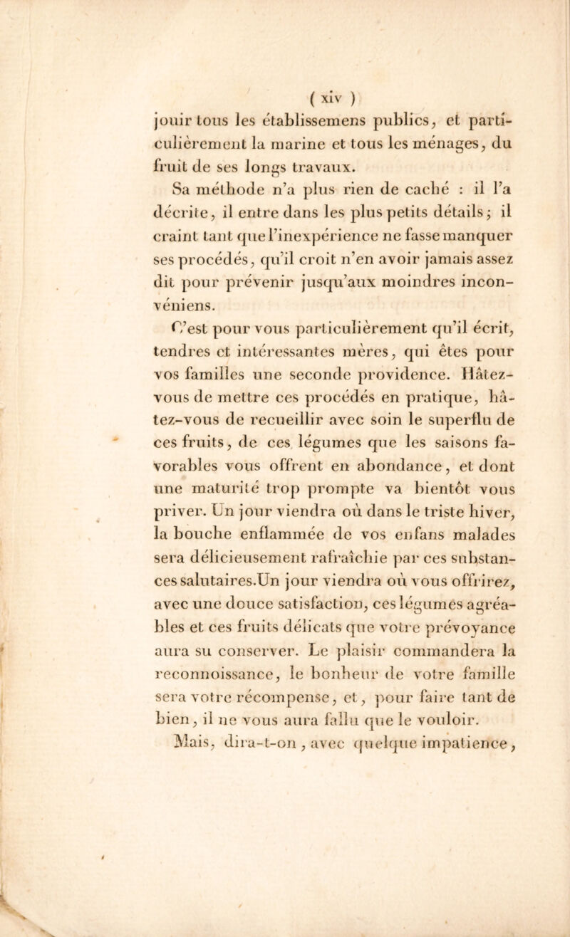 jouirions Jes établissemens publics, et parti- culièrement la marine et tous les ménages, du fruit de ses Ion es travaux. O Sa méthode n’a plus rien de caché : il l’a décrite, il entre dans les plus petits détails; il craint tant que l’inexpérience ne fasse manquer ses procédés, qu’il croit n’en avoir jamais assez dit pour prévenir jusqu’aux moindres incon- véniens. C’est pour vous particulièrement qu’il écrit, tendres et intéressantes mères, qui êtes pour vos familles une seconde providence. Hâtez- vous de mettre ces procédés en pratique, bâ- tez-vous de recueillir avec soin le superflu de ces fruits, de ces légumes que les saisons fa- vorables vous offrent en abondance, et dont une maturité trop prompte va bientôt vous priver. Ln jour viendra où dans le triste hiver, la bouche enflammée de vos en fans malades sera délicieusement rafraîchie par ces substan- ces salutaires.Un jour viendra où vous offrirez, avec une douce satisfaction, ces légumes agréa- bles et ces fruits délicats que votre prévoyance aura su conserver. Le plaisir commandera la reconnoissance, le bonheur de votre famille sera votre récompense, et, pour faire tant de bien, il ne vous aura fallu que le vouloir. Mais, dira-t-on , avec quelque impatience,