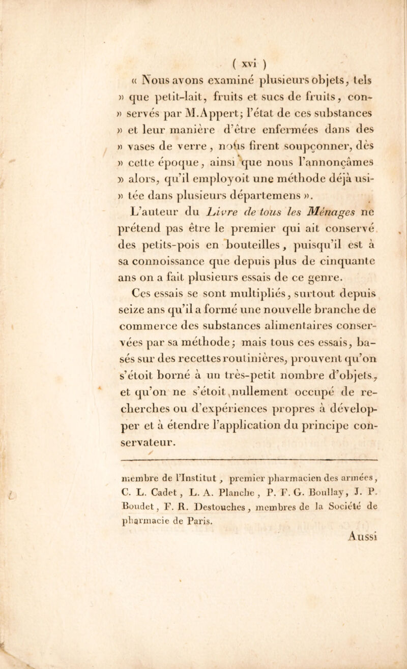 « Nous avons examiné plusieurs objets, tels » cpie petit-lait, fruits et sucs de fruits, con- » serves par M.Appert; l’état de ces substances » et leur manière d’être enfermées dans des » vases de verre , noùs firent soupçonner, dès » cette époque, ainsi que nous l’annonçâmes » alors, qu’il employoit une méthode déjà usi- » tée dans plusieurs départ emens ». L’auteur du Livre de tous les Ménages ne prétend pas être le premier qui ait conservé des petits-pois en bouteilles, puisqu’il est à sa connoissance que depuis plus de cinquante ans on a fait plusieurs essais de ce genre. Ces essais se sont multipliés, surtout depuis seize ans qu’il a formé une nouvelle branche de commerce des substances alimentaires conser- vées par sa méthode; mais tous ces essais, ba- sés sur des recettes routinières, prouvent qu’on s’étoit borné à un très-petit nombre d’objets,7 et qu’on ne s’étoit nullement occupé de re- cherches ou d’expériences propres à dévelop- per et à étendre l’application du principe con- servateur. membre de l’Institut , premier pharmacien des armées, C. L. Cadet, L. A. Planche, P. F. G. Boullay, J. P. Boudet, F. R. IJestouclies , membres de la Société de pharmacie de Paris. Aussi