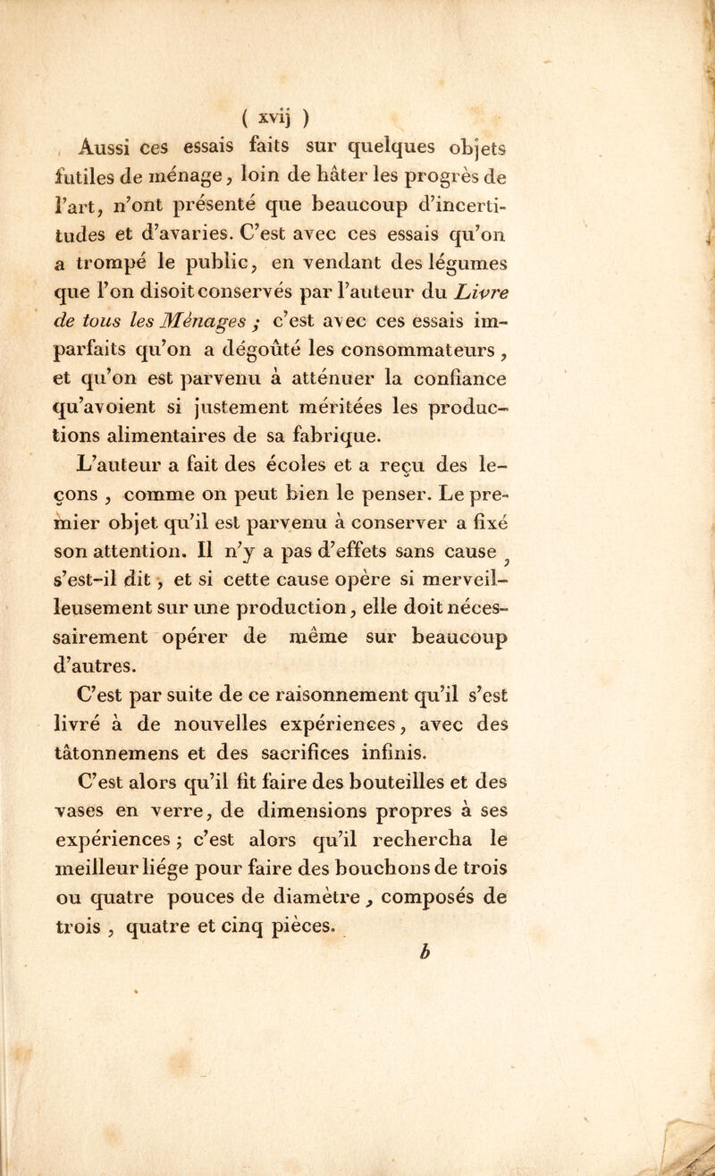 , Aussi ces essais faits sur quelques objets futiles de ménage, loin de bâter les progrès de Fart, n’ont présenté que beaucoup d’incerti- tudes et d’avaries. C’est avec ces essais qu’on a trompé le public , en vendant des légumes que l’on disoit conservés par l’auteur du Livre de tous les Ménages ; c’est avec ces essais im- parfaits qu’on a dégoûté les consommateurs , et qu’on est parvenu à atténuer la confiance qu’avoient si justement méritées les produc- tions alimentaires de sa fabrique. L’auteur a fait des écoles et a reçu des le- çons , comme on peut bien le penser. Le pre- mier objet qu’il est parvenu â conserver a fixé son attention. Il n’y a pas d’effets sans cause s’est-il dit, et si cette cause opère si merveil- leusement sur une production, elle doit néces- sairement opérer de même sur beaucoup d’autres. C’est par suite de ce raisonnement qu’il s’est livré â de nouvelles expériences , avec des tâtonnemens et des sacrifices infinis. C’est alors qu’il fit faire des bouteilles et des vases en verre, de dimensions propres a ses expériences ; c’est alors qu’il rechercha le meilleur liège pour faire des bouchons de trois ou quatre pouces de diamètre> composés de trois , quatre et cinq pièces. h