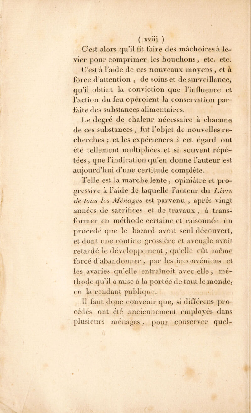 C’est alors qu’il lit faire des mâchoires à le- vier pour comprimer les bouchons , etc. etc. C’est à l’aide de ces nouveaux moyens , et à force d’attention , de soins et de surveillance, qu’il obtint la conviction que l’influence et l’action du feu opéroient la conservation par- faite des substances alimentaires. Le desré de chaleur nécessaire à chacune O de ces substances, fut l’objet de nouvelles re- cherches j et les expériences à cet égard ont été tellement multipliées et si souvent répé- tées , que l'indication qu’en donne l’auteur est aujourd’hui d’une certitude complète. Telle est la marche lente, opiniâtre et pro- gressive à l’aide de laquelle l’auteur du Livre de tous les Ménages est parvenu , après vingt années de sacriiices et de travaux, à trans- former en méthode certaine et raisonnée un procédé que le hazard avoit seul découvert, et dont une routine grossière et aveugle avoit retardé le développement, qu’elle eût meme forcé d’abandonner , par les inconvéniens et les avaries qu’elle entrain oit avec elle ; mé- thode qu’il a mise à la portée de tout le monde, en la rendant publique. Il faut donc convenir que, si différens pro- cédés ont été anciennement employés dans plusieurs ménages , pour conserver quel-