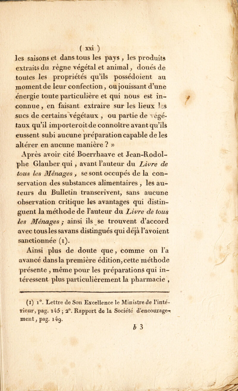 les saisons et dans tous les pays , les produits extraits du règne végétal et animal, doués de toutes les propriétés qu’ils possédoient au moment de leur confection, ou jouissant d’une énergie toute particulière et qui nous est in- connue , en faisant extraire sur les lieux les sucs de certains végétaux , ou partie de végé- taux qu’il importeroit de connoître avant qu’ils eussent subi aucune préparation capable de les altérer en aucune manière ? » Ap rès avoir cité Boerrhaave et Jean-Rodol- plie Glauber qui , avant Fauteur du Livre de tous les Ménages , se sont occupés de la con- servation des substances alimentaires , les au- teurs du Bulletin transcrivent, sans aucune observation critique les avantages qui distin- guent la méthode de Fauteur du Livre de tous les Ménages ; ainsi ils se trouvent d’accord avec tous les savans distingués qui déjà l’avoient sanctionnée (i). Ainsi plus de doute que, comme on Fa avancé dans la première édition, cette méthode présente , même pour les préparations qui in- téressent plus particulièrement la pharmacie , (i) i°. Lettre de Son Excellence le Ministre de l’inté- rieur, pag. i45 ; 2°. Rapport de la Société cUencourage- ment, pag. 149. b 3