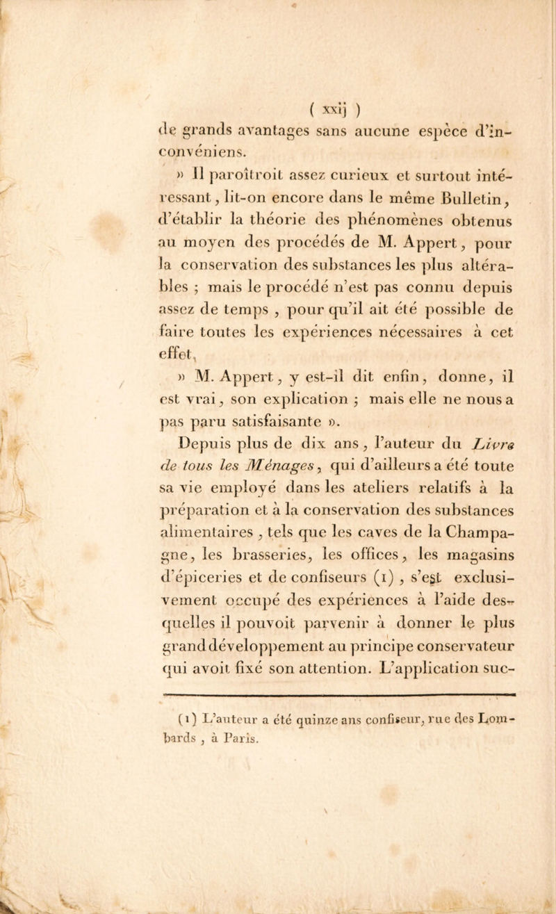 de grands avantages sans aucune espèce d’in- convéniens. » 11 paroîtroit assez curieux et surtout inté- ressant, lit-on encore clans le même Bulletin, d’établir la théorie des phénomènes obtenus au moyen des procédés de M. Appert, pour la conservation des substances les plus altéra- bles ; mais le procédé n’est pas connu depuis assez de temps , pour qu’il ait été possible de faire toutes les expériences nécessaires à cet effet, » M. Appert, y est-il dit enfin, donne, il est vrai, son explication ; mais elle ne nous a pas paru satisfaisante ». Depuis plus de dix ans , l’auteur du Livra de tous les Ménages, qui d’ailleurs a été toute sa vie employé dans les ateliers relatifs à la préparation et à la conservation des substances alimentaires , tels que les caves de la Champa- gne, les brasseries, les offices, les magasins d’épiceries et de confiseurs (i) , s’e§t exclusi- vement occupé des expériences à l’aide des- quelles il pouvoit parvenir à donner le plus grand développement au principe conservateur qui avoit fixé son attention. L’application suc- (1) L’auteur a été quinze ans confiseur, rue des Lom- bards , à Paris.