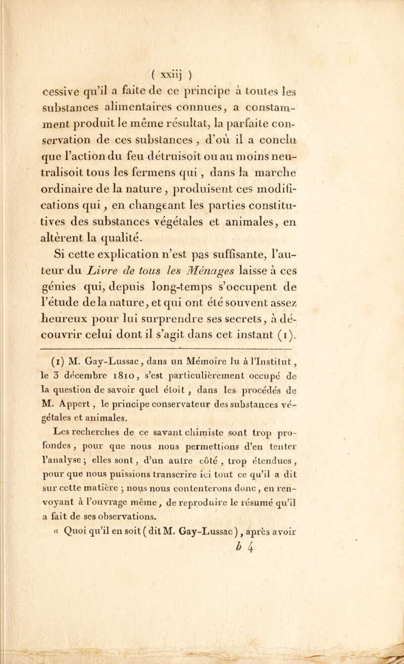 cessive qu’il a faite cle ce principe à toutes les suîjstances alimentaires connues, a constam- ment produit le même résultat, la parfaite con- servation de ces substances, d’où il a conclu que l’action du feu détruisoit ou au moins neu- tralisoit tous les fermens qui, dans la marche ordinaire de la nature, produisent ces modifi- cations qui, en changeant les parties constitu- tives des substances végétales et animales, en altèrent la qualité. Si cette explication n’est pas suffisante, l’au- teur du Livre de tous les Ménages laisse à ces génies qui, depuis long-temps s’occupent de l’étude delà nature, et qui ont été souvent assez heureux pour lui surprendre ses secrets, a dé- couvrir celui dont il s’agit clans cet instant (i). (i) M. Gay-Lussac, dans un Mémoire Ju à l’Institut, le 3 décembre 1810, s’est particulièrement occupé de la question de savoir quel éloit , dans les procédés de M. Appert, le principe conservateur des substances vé- gétales et animales. Les recherches de ce savant chimiste sont trop pro- fondes , pour que nous nous permettions d’en tenter l’atialyse ; elles sont, d’un autre côté, trop étendues, pour que nous puissions transcrire ici tout ce qu’il a dit sur cette matière • nous nous contenterons donc, en ren- voyant à l’ouvrage même, de reproduire le résumé qu’il a fait de ses observations. <( Quoi qu’il en soit ( dit M. Gay-Imssac ) t après avoir h 4
