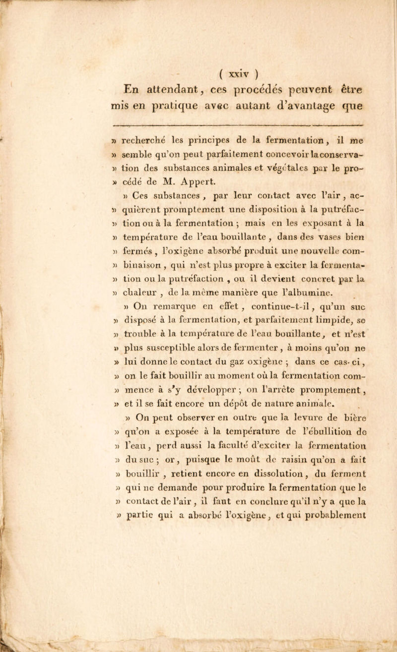 En attendant, ces procédés peuvent être mis en pratique avec autant d’avantage que )) recherché les principes de la fermentation, il me » semble qu’on peut parfaitement concevoir la conserva- )) tion des substances animales et végétaies par le pro- » cédé de M. Appert. » Ces substances , par leur contact avec l’air , ac- % » quièrent promptement une disposition à la putréfac- » tion ou à la fermentation ; mais en les exposant à la » température de l’eau bouillante , dans des vases bien 3> fermés , l’oxigène absorbé produit une nouvelle com- )) binaison , qui n’est plus propre à exciter la fermenta- )> tion ou la putréfaction , ou il devient concret par la )) chaleur , de la môme manière que l’albumine. » On remarque en effet , continue-t-il, qu’un suc 3> disposé à la fermentation, et parfaitement limpide, sc trouble à la température de l’eau bouillante, et n’est » plus susceptible alors de fermenter , à moins qu’on ne » lui donne le contact du gaz oxigène ; dans ce cas-ci, » on le fait bouillir au moment où la fermentation com- » mence à s,y développer -, on l’arrcte promptement, » et il se fait encore un dépôt de nature animale. » On peut observer en outre que la levure de bière » qu’on a exposée à la température de l’ébullition de » l’eau, perd aussi la faculté d’exciter la fermentation 3) du suc; or, puisque le moût de raisin qu’on a fait )> bouillir , retient encore en dissolution, du ferment )) quine demande pour produire la fermentation que le j) contact de l’air , il faut en conclure qu’il n’y a que la 3> partie qui a absorbé l’oxigène, et qui probablement
