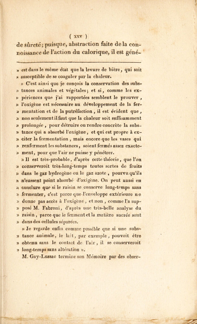 de sûreté; puisque, abstraction faite delà con- noissance de l’action du calorique, il est géné- » est dans le même état que la levure de bière, qui soit y, susceptible de se coaguler par la chaleur. n C’est ainsi que je conçois la conservation des subs- » tances animales et végétales ; et si, comme les ex- j) périences que j’ai rapportées semblent le prouver , 3> l’oxigène est nécessaire au développement de la fer- y) mentation et de la putréfaction , il est évident que , 3) non seulement il faut que la chaleur soit suffisamment 3) prolongée , pour détruire ou rendre concrète la subs- 3) tance qui a absorbé l’oxigène, et qui est propre à ex- 3x citer la fermentation , mais encore que les vases qui 3) renferment les substances, soient fermés assez exacte- 3) ment, pour que l’air ne puisse y pénétrer. \ 3)11 est très-probable, d’après cette théorie, que l’on 3) conserveroit très-long-temps toutes sortes de fruits )> dans le gaz hydrogène ou le gaz azote , pourvu qu’ils 7) n’eussent point absorbé d’oxigène. On peut aussi en )) conclure que si le raisin se conserve long-temps sans )) fermenter, c’est parce que l’enveloppe extérieure ne » donne pas accès à l’oxigène, et non, comme l’a sup- 3) posé M. Fabroni, d’après une très-belle analyse du )) raisin, parce que le ferment et la matière sucrée sont 3) dans des cellules séparées. j> Je regarde enfin comme possible que si une subs- 3) tance animale, le lait, par exemple, pouvoit être )) obtenu sans le contact de l’air, il se conserveroit }) long-temps sans altération )). M. Gay-Lussac termine son Mémoire par des obser-
