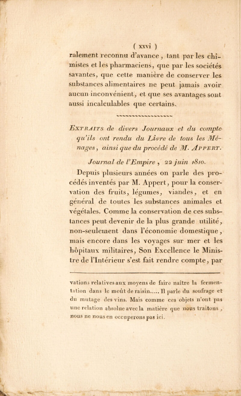 râlement reconnu d’avance , tant par les chi- mistes et les pharmaciens, que par les sociétés savantes, que cette manière de conserver les substances alimentaires ne peut jamais avoir aucun inconvénient, et que ses avantages sont aussi incalculables que certains. Extraits de divers Journaux et du compte qu’ils ont rendu du Livre de tous les Mé- nages > ainsi que du procédé de M- Appert. Journal de l’Empire , 22 juin ï8io. Depuis plusieurs années on parle des pro- cédés inventés par M. Appert, pour la conser- vation des fruits, légumes, viandes, et en général de toutes les substances animales et végétales. Comme la conservation de ces subs- tances peut devenir de la plus grande utilité y non-seulement dans l’économie domestique, mais encore dans les voyages sur mer et les hôpitaux militaires, Son Excellence le Minis- tre de l’Intérieur s’est fait rendre compte, par vations relatives aux moyens de faire naître la fermen- tation dans le moût de raisin Il parle du soufrage et du mutage des vins. Mais comme ces objets n’ont pas une relation absolue avec la matière que nous traitons f nous ne nous en occuperons pas ici.