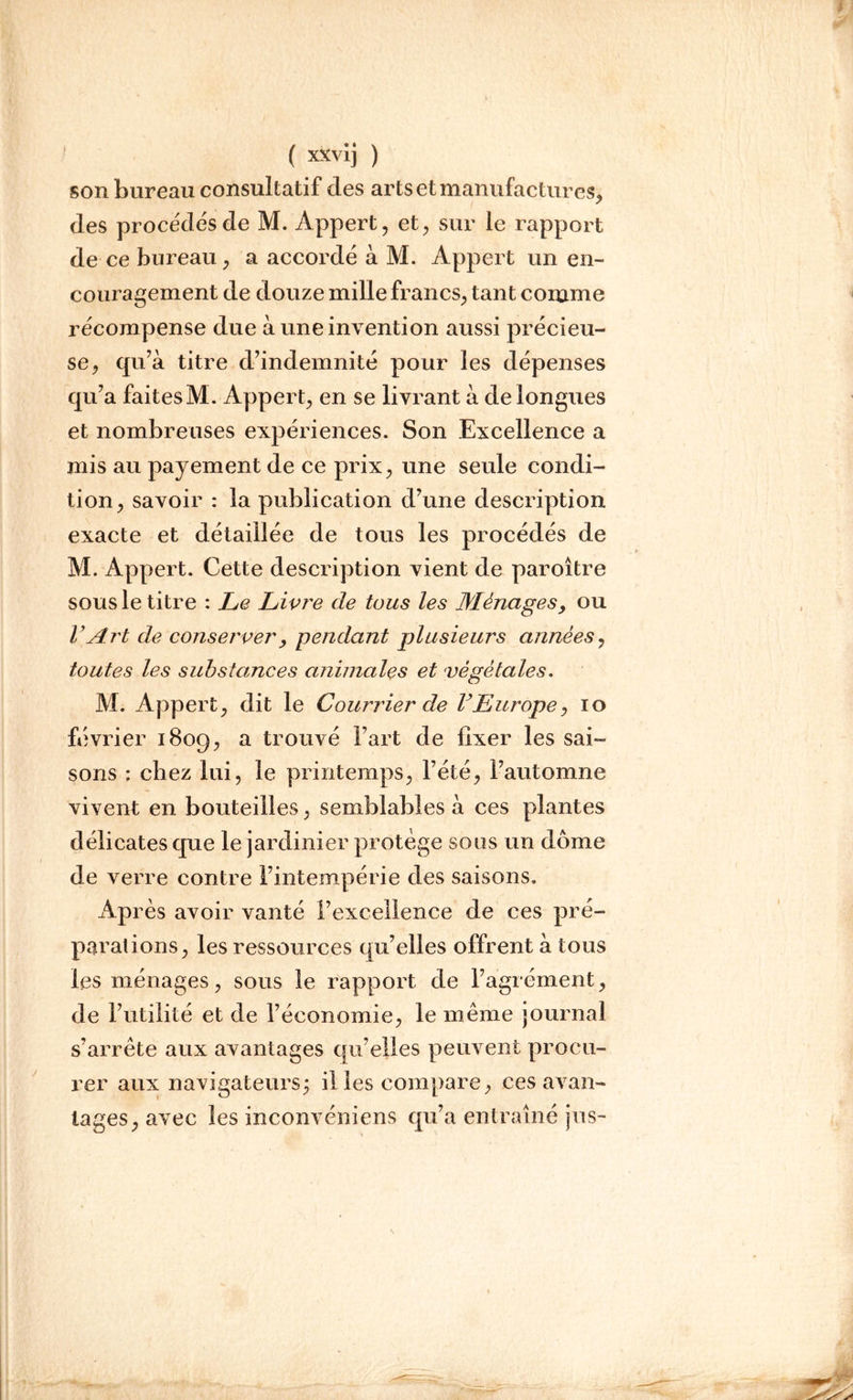 son bureau consultatif des arts et manufactures, des procèdes de M. Appert, et, sur le rapport de ce bureau, a accordé à M. Appert un en- couragement de douze mille francs, tant comme récompense due à une invention aussi précieu- se, qu’à titre d’indemnité pour les dépenses qu’a faitesM. Appert, en se livrant à de longues et nombreuses expériences. Son Excellence a mis au payement de ce prix, une seule condi- tion, savoir : la publication d’une description exacte et détaillée de tous les procédés de M. Appert. Cette description vient de paroître sous le titre : Le Livre de tous les Ménagesy ou VArt de conserver> pendant plusieurs années, toutes les substances animales et végétales. M. Appert, dit le Courrier de F Europe, io février 1809, a trouvé l’art de fixer les sai- sons : chez lui, le printemps, l’été, l’automne vivent en bouteilles, semblables à ces plantes délicates que le jardinier protège sous un dôme de verre contre l’intempérie des saisons. Après avoir vanté l’excellence de ces pré- parations, les ressources qu’elles offrent à tous les ménages, sous le rapport de l’agrément, de l’utilité et de l’économie, le même journal s’arrête aux avantages qu’elles peuvent procu- rer aux navigateurs; il les compare, ces avan- tages, avec les inconvéniens qu’a entraîné jus-