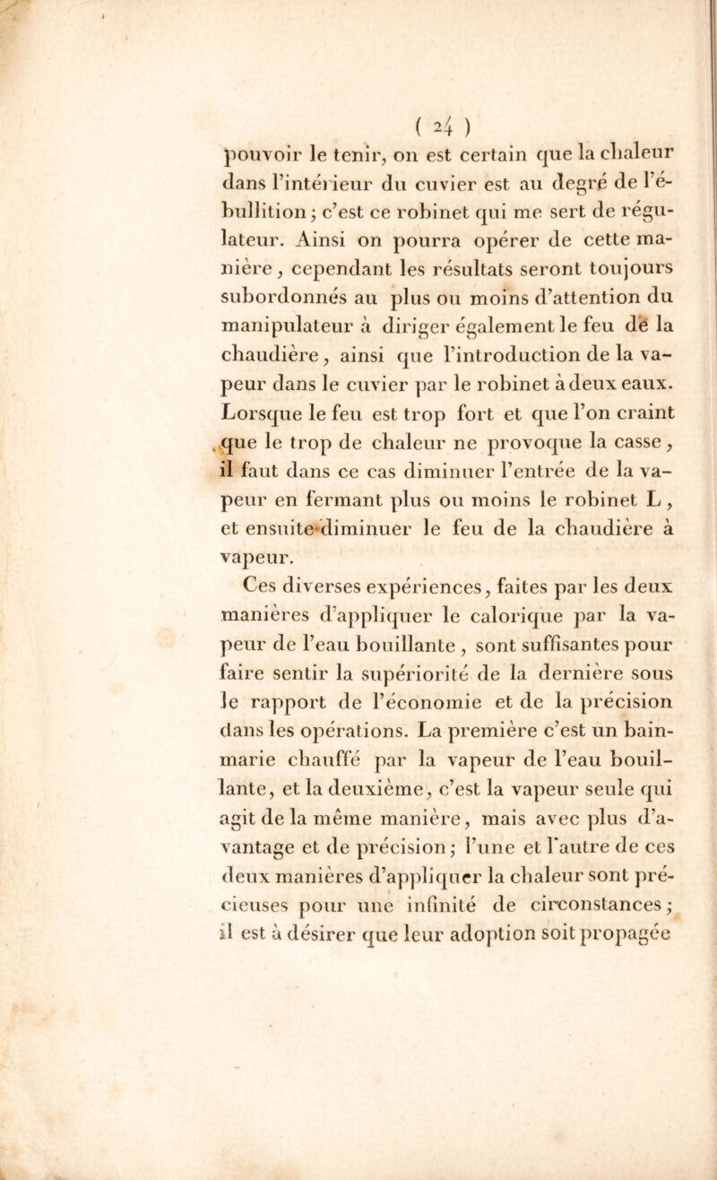 pouvoir le tenir, on est certain que la chaleur dans l’intérieur du cuvier est au degré de l’é- bullition ; c’est ce robinet qui me sert de régu- lateur. Ainsi on pourra opérer de cette ma- nière, cependant les résultats seront toujours subordonnés au plus ou moins d’attention du manipulateur à diriger également le feu dé la chaudière, ainsi que l’introduction de la va- peur dans le cuvier par le robinet à deux eaux. Lorsque le feu est trop fort et que l’on craint que le trop de chaleur ne provoque la casse, il faut dans ce cas diminuer l’entrée de la va- peur en fermant plus ou moins le robinet L, et ensuitediminuer le feu de la chaudière à vapeur. Ces d iverses expériences, faites par les deux manières d’appliquer le calorique par la va- peur de l’eau bouillante , sont suffisantes pour faire sentir la supériorité de la dernière sous le rapport de l’économie et de la précision dans les opérations. La première c’est un bain- marie chauffé par la vapeur de l’eau bouil- lante, et la deuxième, c’est la vapeur seule qui agit de la meme manière, mais avec plus d’a- vantage et de précision • l’une et l'autre de ces deux manières d’appliquer la chaleur sont pré- cieuses pour une infinité de circonstances ; il est a désirer que leur adoption soit propagée