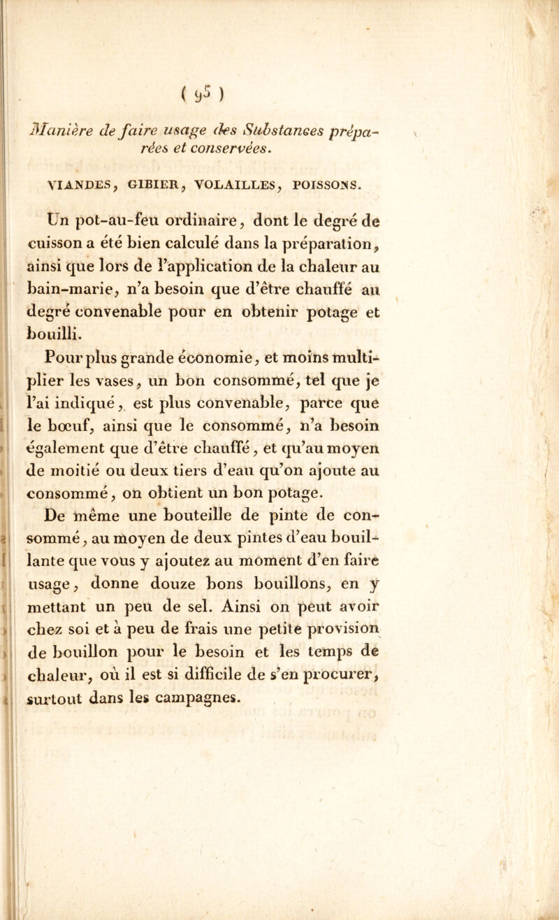 Maniéré de faire usage des Substances prépa- rées et conservées. VIANDES, GIBIER, VOLAILLES, POISSONS. Un pot-au-feu ordinaire, dont le degré de cuisson a été bien calculé dans la préparation, ainsi que lors de l’application de la chaleur au bain-marie, n’a besoin que d’être chauffé au degré convenable pour en obtenir potage et bouilli. Pour plus grande économie, et moins multi- plier les vases, un bon consommé, tel que je l’ai indiqué, est plus convenable, parce que le bœuf, ainsi que le consommé, n’a besoin également que d’être chauffé, et qu’au moyen de moitié ou deux tiers d’eau qu’on ajoute au consommé, on obtient un bon potage. De même une bouteille de pinte de con- sommé , au moyen de deux pintes d’eau bouil- lante que vous y ajoutez au moment d’en faire usage, donne douze bons bouillons, en y mettant un peu de sel. Ainsi on peut avoir chez soi et a peu de frais une petite provision de bouillon pour le besoin et les temps de chaleur, où il est si difficile de s’en procurer, surtout dans les campagnes. t