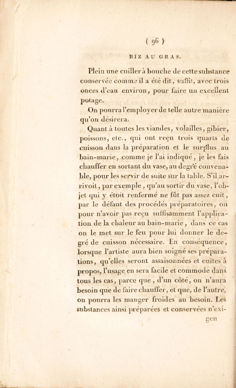 Il I Z AU GRAS. Plei n une cuiller a bouche de cette substance conservée comme il a été dit, suffit, avec trois onces d’eau environ, pour l'aire un excellent potage. On pourra l’employer de telle autre manière qu’on désirera. Quant à toutes les viandes, volailles, gibier, poissons, etc., qui ont reçu trois quarts de cuisson dans la préparation et le surplus au bain-marie, comme je l’ai indiqué, je les fais chauffer en sortant du vase, au degré convena- ble, pour les servir de suite sur la table. S'il ar- rivoit, par exemple , qu’au sortir du vase, l’ob- jet qui y étoit renfermé ne fût pas assez cuit, par le défaut des procédés préparatoires, ou pour n’avoir pas reçu suffisamment l’applica- tion de la chaleur au bain-marie , dans ce cas on le met sur le feu pour lui donner le de- gré de cuisson nécessaire. En conséquence, lorsque l’artiste aura bien soigné ses prépara- tions, qu’elles seront assaisonnées et cuites à propos, l’usage en sera facile et commode dans tous les cas, parce que , d’un coté, on n’aura besoin que de faire chauffer, et que, de l’autre, on pourra les manger froides au besoin. Les substances ainsi préparées et conservées n’exi- çcn O