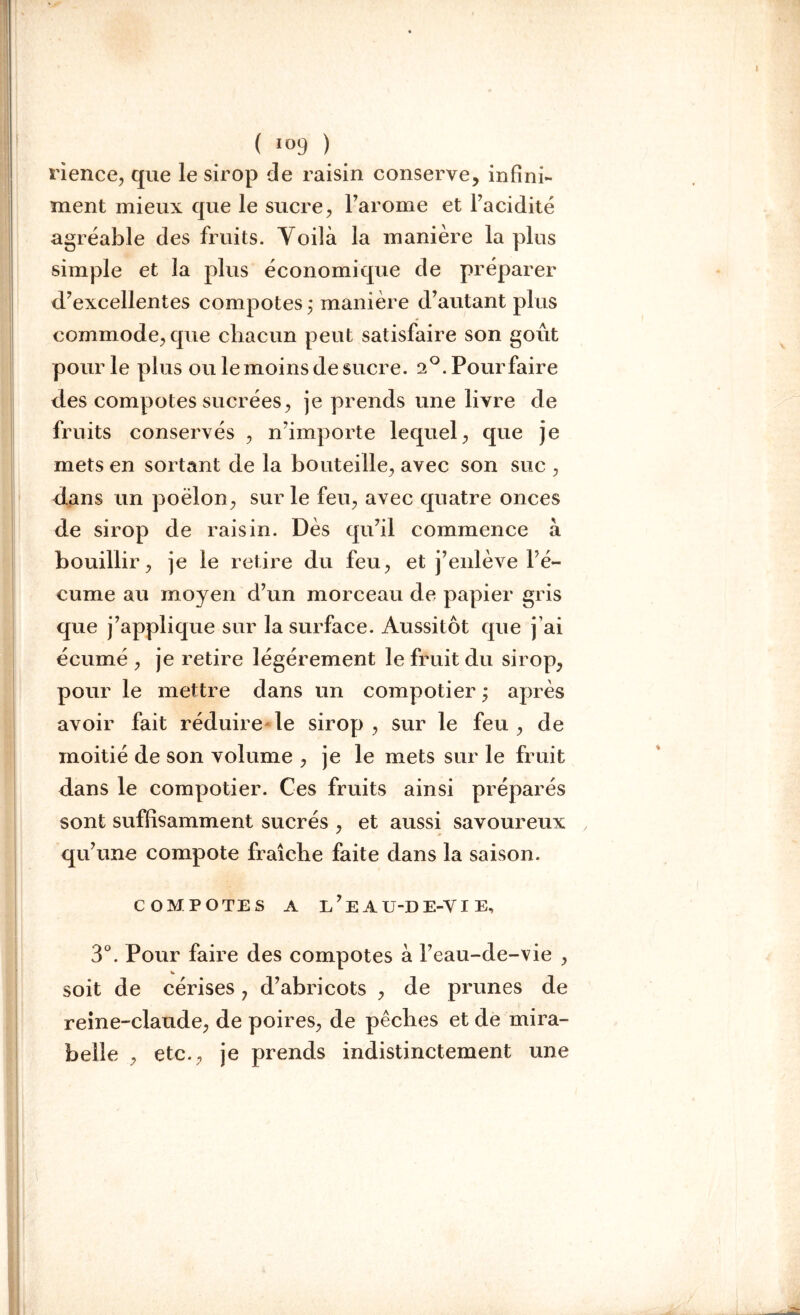 ( J°9 ) rience, que le sirop de raisin conserve, infini- ment mieux que le sucre, l’arome et l’acidité agréable des fruits. Yoilà la manière la plus simple et la plus économique de préparer d’excellentes compotes ; manière d’autant plus commode, que chacun peut satisfaire son goût pour le plus ou le moins de sucre. 2°.Pourfaire des compotes sucrées, je prends une livre de fruits conservés , n’importe lequel, que je mets en sortant de la bouteille, avec son suc , dans un poêlon, sur le feu, avec quatre onces de sirop de raisin. Dès qu’il commence a bouillir, je le retire du feu, et j’enlève Fé- cume au moyen d’un morceau de papier gris que j’applique sur la surface. Aussitôt que j’ai écumé , je retire légèrement le fruit du sirop, pour le mettre dans un compotier ; après avoir fait réduire le sirop, sur le feu, de moitié de son volume , je le mets sur le fruit dans le compotier. Ces fruits ainsi préparés sont suffisamment sucrés , et aussi savoureux qu’une compote fraîche faite dans la saison. COMPOTES A l’e AU-DE-YI E, 3°. Pour faire des compotes à Feau-de-vie , soit de cérises 7 d’abricots , de prunes de reine-claude, de poires, de pêches et de mira- belle , etc., je prends indistinctement une