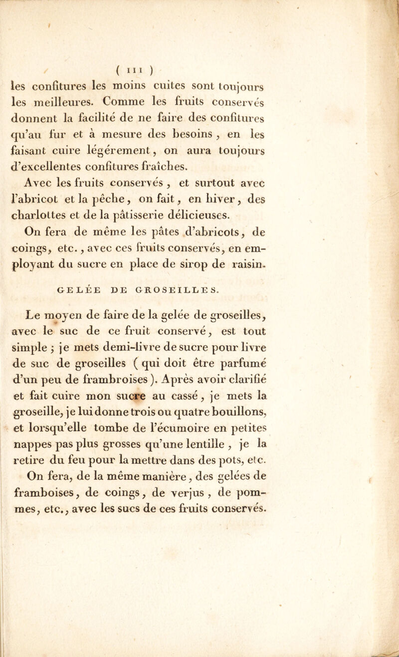 les confitures les moins cuites sont toujours les meilleures. Comme les fruits conservés donnent la facilité de ne faire des confitures qu’au fur et à mesure des besoins , en les faisant cuire légèrement, on aura toujours d’excellentes confitures fraîches. Avec les fruits conservés , et surtout avec l’abricot et la pêche, on fait, en hiver , des charlottes et de la pâtisserie délicieuses. On fera de même les pâtes d’abricots, de coings, etc., avec ces fruits conservés, en em- ployant du sucre en place de sirop de raisin. GELÉE DE GROSEILLES, Le moyen de faire de la gelée de groseilles, avec le suc de ce fruit conservé, est tout simple ; je mets demi-livre de sucre pour livre de suc de groseilles ( qui doit être parfumé d’un peu de frambroises ). Après avoir clarifié et fait cuire mon sucre au cassé, je mets la groseille, je lui donne trois ou quatre bouillons, et lorsqu’elle tombe de l’écumoire en petites nappes pas plus grosses qu’une lentille , je la retire du feu pour la mettre dans des pots, etc. On fera, de la même manière, des gelées de framboises, de coings, de verjus , de pom- mes, etc., avec les sucs de ces fruits conservés.