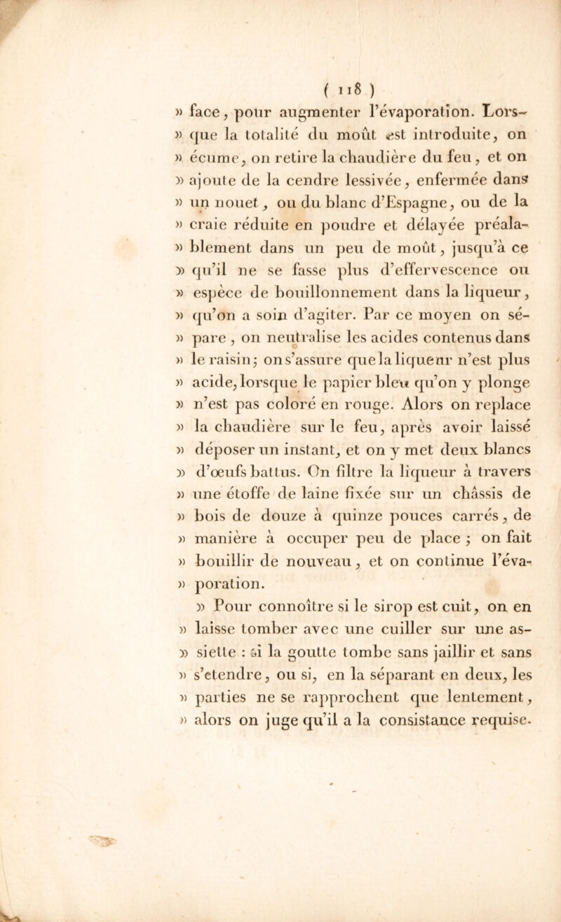 » face, pour augmenter l’évaporation. Lors- » que la totalité du moût «ist introduite, on » écume, on retire la chaudière du feu , et on )) ajoute de la cendre lessivée, enfermée dans )) unnouet, ou du blanc d’Espagne, ou de la » craie réduite en poudre et délayée préala- » Elément dans un peu de moût, jusqu’à ce )) qu’il ne se fasse plus d’effervescence ou » espèce de bouillonnement dans la liqueur, » qu’on a soin d’agiter. Par ce moyen on sé- » pare , on neutralise les acides contenus dans » le raisin ; on s’assure que la lique ur n’est plus » acide, lorsque le papier bleu qu’on y plonge » n’est pas coloré en rouge. Alors on replace » la chaudière sur le feu, après avoir laissé » déposer un instant, et on y met deux blancs )) d’oeufs battus. On filtre la liqueur à travers » une étoffe de laine fixée sur un châssis de a bois de douze à quinze pouces carrés, de » manière à occuper peu de place ; on fait » bouillir de nouveau, et on continue l’éva- » poration. )) Pour connoitre si le sirop est cuit, on en » laisse tomber avec une cuiller sur une as- siette : si la goutte tombe sans jaillir et sans » s’étendre, ou si, en la séparant en deux, les » parties ne se rapprochent que lentement, » alors on juge qu’il a la consistance requise.