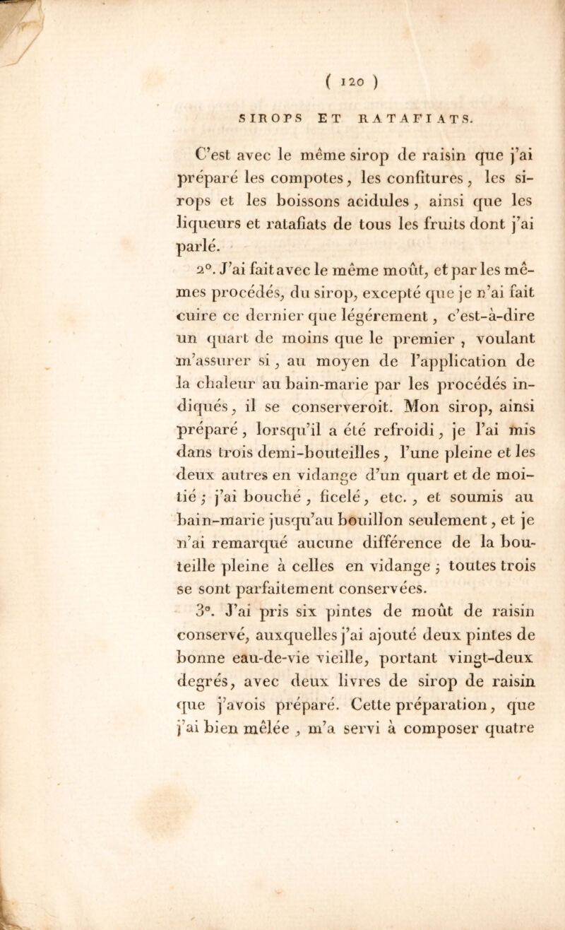 SIROPS ET R A T A F I A T S. C’est avec le même sirop (le raisin que j’ai prépare les compotes, les confitures ; les si- rops et les boissons acidulés , ainsi que les liqueurs et ratafîats de tous les fruits dont j’ai parlé. 2°. J’ai fait avec le meme moût, et par les mê- mes procédés, du sirop, excepté que je n’ai fait cuire ce dernier que légèrement, c’est-à-dire un quart de moins que le premier , voulant m’assurer si, au moyen de l’application de la chaleur au bain-marie par les procédés in- diqués, il se conserveroit. Mon sirop, ainsi préparé , lorsqu’il a été refroidi, je l’ai mis dans trois demi-bouteilles, l’une pleine et les deux autres en vidange d’un quart et de moi- tié ; j’ai bouché , ficelé, etc. , et soumis au bain-marie jusqu’au bouillon seulement, et je n’ai remarqué aucune différence de la bou- teille pleine à celles en vidange ; toutes trois se sont parfaitement conservées. 3°. J’ai pris six pintes de moût de raisin conservé, auxquelles j’ai ajouté deux pintes de bonne eau-de-vie vieille, portant vingt-deux degrés, avec deux livres de sirop de raisin que j’avois préparé. Cette préparation, que j’ai bien mêlée , m’a servi à composer quatre