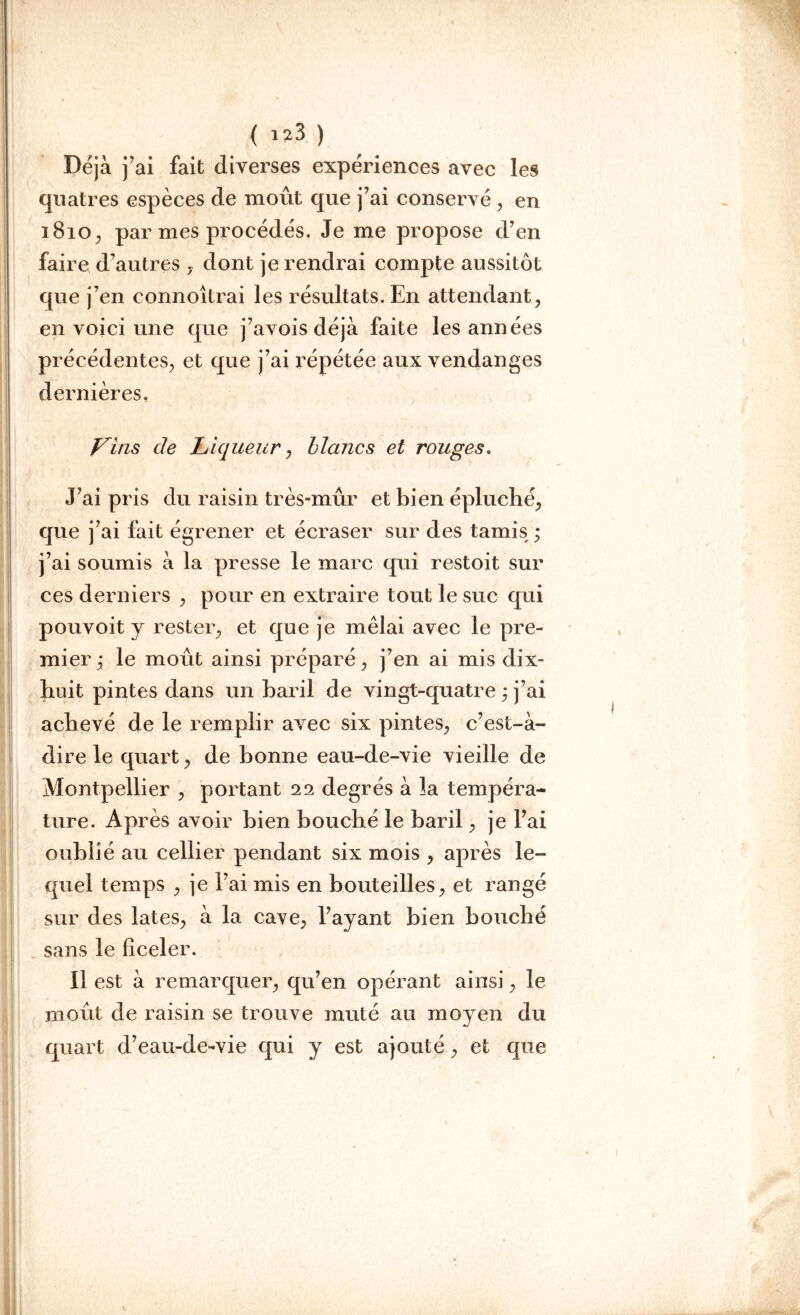 ( !23 ) Déjà j’ai fait diverses expériences avec les quatres espèces de moût que j’ai conservé , en 1810, par mes procédés. Je me propose d’en faire d’autres , dont je rendrai compte aussitôt que j’en connoîtrai les résultats. En attendant, en voici une que j’avois déjà faite les années précédentes, et que j’ai répétée aux vendanges dernières. Vins de Liqueur, blancs et rouges. J’ai pris du raisin très-mûr et bien épluché, que j’ai fait égrener et écraser sur des tamis ; j’ai soumis à la presse le marc qui restoit sur ces derniers , pour en extraire tout le suc qui pouvoit y rester, et que je mêlai avec le pre- mier ; le moût ainsi préparé, j’en ai mis dix- huit pintes dans un baril de vingt-quatre ; j’ai achevé de le remplir avec six pintes, c’est-à- dire le quart, de bonne eau-de-vie vieille de Montpellier , portant 22 degrés à la tempéra- ture. Après avoir bien bouché le baril, je l’ai oublié au cellier pendant six mois , après le- quel temps , je l’ai mis en bouteilles, et rangé sur des lates, à la cave, l’ayant bien bouché sans le ficeler. Il est à remarquer, qu’en opérant ainsi, le moût de raisin se trouve muté au moyen du quart d’eau-de-vie qui y est ajouté, et que