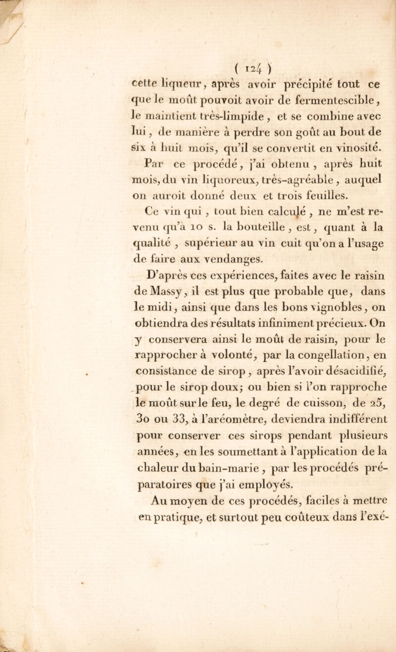 ( *4 ) cette liqueur, après avoir précipité tout ce que le moût pouvoit avoir de fermentescible, le maintient très-limpide , et se combine avec lui , de manière à perdre son goût au bout de six à huit mois, qu’il se convertit en vinosité. Par ce procédé, j’ai obtenu, après huit mois, du vin liquoreux, très-agréable , auquel on auroit donné deux et trois feuilles. Ce vin qui , tout bien calcujé , ne m’est re- venu qu’à 10 s. la bouteille , est, quant à la qualité , supérieur au vin cuit qu’on a l’usage de faire aux vendanges. D’après ces expériences, faites avec le raisin deMassy, il est plus que probable que, dans le midi, ainsi que dans les bons \ignobles, on obtiendra des résultats infiniment précieux. On y conservera ainsi le moût de raisin, pour le rapprochera volonté, par la congélation, en consistance de sirop , après l’avoir désacidilié, pour le sirop doux; ou bien si l’on rapproche le moût sur le feu, le degré de cuisson, de 2Û, 3o ou 33, à l’aréomètre, deviendra indifférent pour conserver ces sirops pendant plusieurs années, en les soumettant à l’application de la chaleur du bain-marie , par les procédés pré- paratoires que j’ai employés. Au moyen de ces procédés, faciles à mettre en pratique, et surtout peu coûteux dans l’exé-