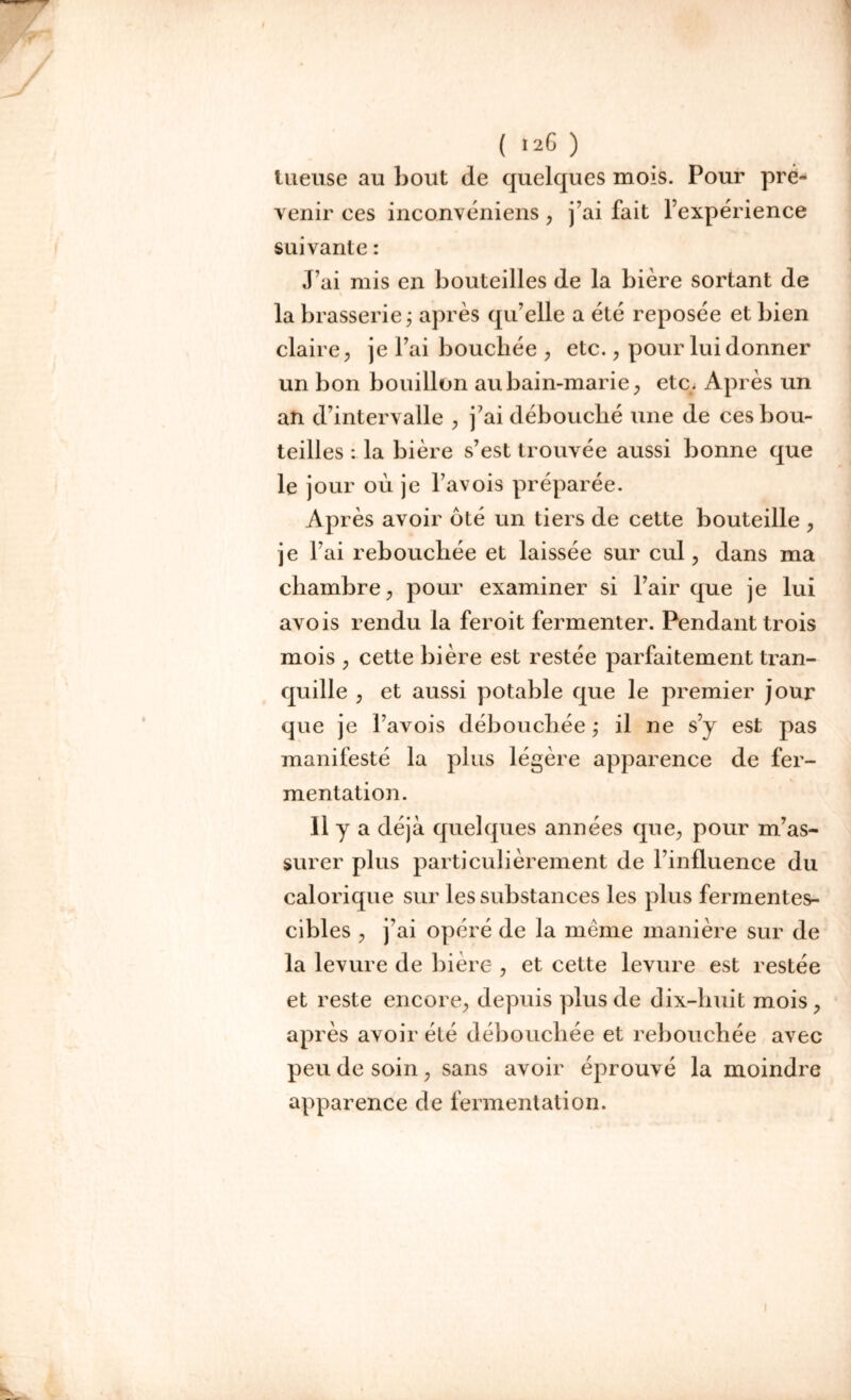 tueuse au bout de quelques mois. Pour pré- venir ces inconvéniens , j’ai fait l’expérience suivante : J’ai mis en bouteilles de la bière sortant de la brasserie ; après qu’elle a été reposée et bien claire, je l’ai bouchée , etc., pour lui donner un bon bouillon au bain-marie, etc. Après un an d’intervalle , j’ai débouché une de ces bou- teilles : la bière s’est trouvée aussi bonne que le jour ou je l’avois préparée. Après avoir oté un tiers de cette bouteille , je l’ai rebouchée et laissée sur cul, dans ma chambre, pour examiner si l’air que je lui avois rendu la feroit fermenter. Pendant trois mois , cette bière est restée parfaitement tran- quille , et aussi potable que le premier jour que je Pavois débouchée ,* il ne s’y est pas manifesté la plus légère apparence de fer- mentation. Il y a déjà quelques années que, pour m’as- surer plus particulièrement de l’influence du calorique sur les substances les plus fermentes- cibles , j’ai opéré de la même manière sur de la levure de bière , et cette levure est restée et reste encore, depuis plus de dix-huit mois, après avoir été débouchée et rebouchée avec peu de soin, sans avoir éprouvé la moindre apparence de fermentation.