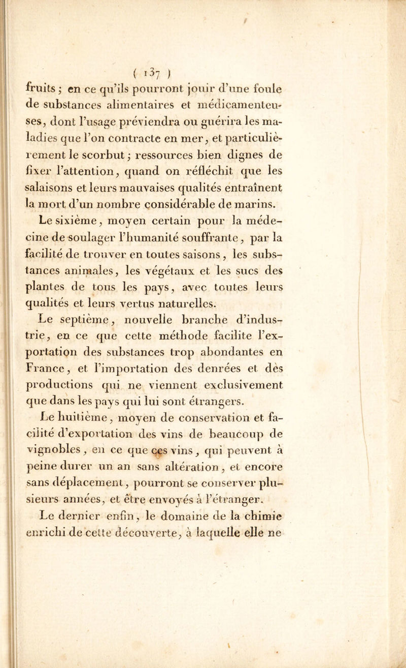 ( 1^7 ) fruits ; en ce qu’ils pourront jouir d’une foule de substances alimentaires et médicamenteu- ses, dont l’usage préviendra ou guérira les ma- ladi es que l’on contracte en mer, et particuliè- rement le scorbut ; ressources bien dignes de fixer l’attention, quand on réfléchit que les salaisons et leurs mauvaises qualités entraînent la mort d’un nombre considérable de marins. Le sixième, moyen certain pour la méde- cine de soulager l’humanité souffrante, par la facilité de trouver en toutes saisons , les subs- tances animales, les végétaux et les sucs des plantes de tous les pays, avec toutes leurs qualités et leurs vertus naturelles. Le septième, nouvelle branche d’indus- trie, en ce que cette méthode facilite l’ex- portation des substances trop abondantes en France, et l’importation des denrées et dès productions qui ne viennent exclusivement que dans les pays qui lui sont étrangers. Le huitième, moyen de conservation et fa- cilité d’exportation des vins de beaucoup de vignobles, en ce que ces vins, qui peuvent à peine durer un an sans altération, et encore sans déplacement, pourront se conserver plu- sieurs années, et être envoyés à l’étranger. Le dernier enfin, le domaine de la chimie enrichi de cette découverte, a laquelle elle ne