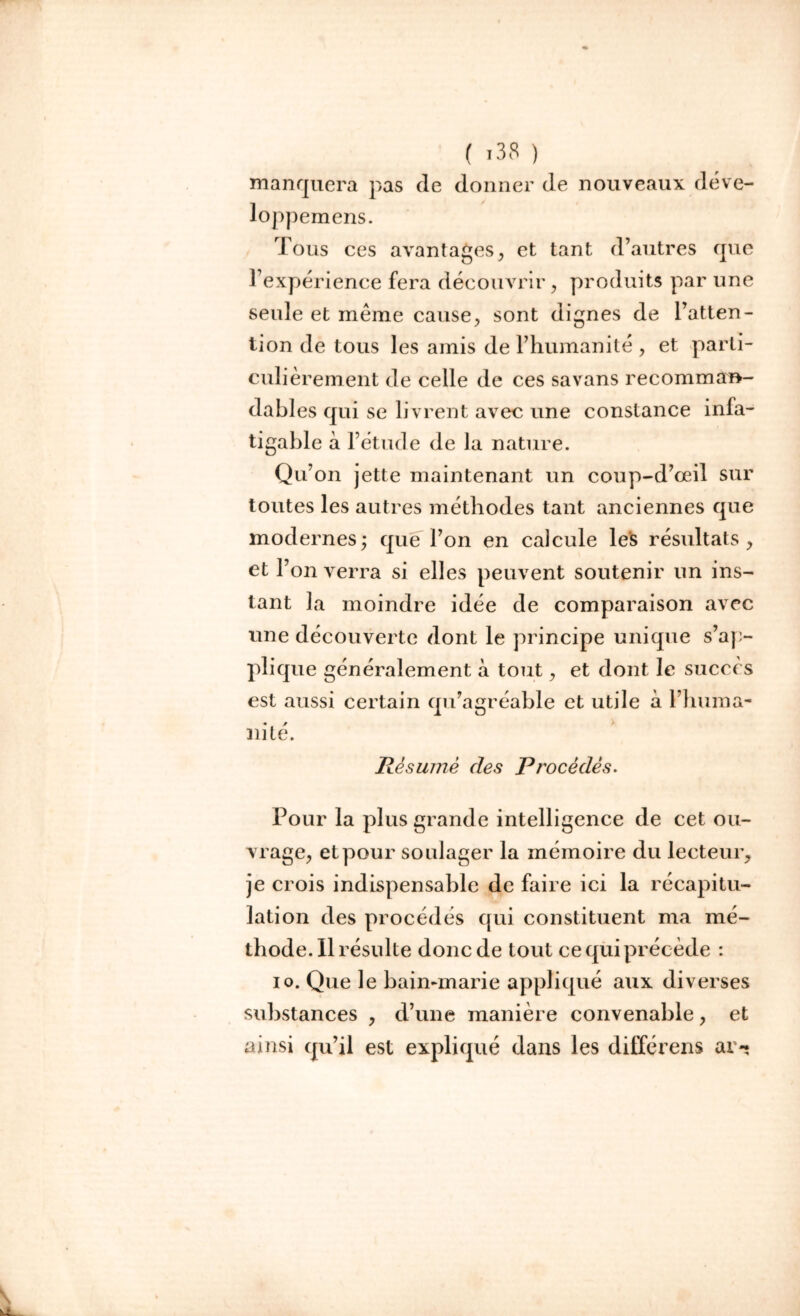 manquera pas de donner de nouveaux déve- loppemens. Tous ces avantages, et tant d’autres que l’expérience fera découvrir, produits par une seule et meme cause, sont dignes de l’atten- tion de tous les amis de l’humanité , et parti- culièrement de celle de ces sa vans recomma»- dabl es qui se livrent avec une constance infa- tigable à l’étude de la nature. Qu’on jette maintenant un coup-d’œil sur toutes les autres méthodes tant anciennes que modernes; que l’on en calcule les résultats, et l’on verra si elles peuvent soutenir un ins- tant la moindre idée de comparaison avec une découverte dont le principe unique s’ap- plique généralement à tout, et dont le succès est aussi certain qu’agréable et utile à l’huma- nité. Résumé des Procédés. Pour la plus grande intelligence de cet ou- vrage, et pour soulager la mémoire du lecteur, je crois indispensable de faire ici la récapitu- lation des procédés qui constituent ma mé- thode. Il résulte donc de tout ce qui précède : io. Que le bain-marie appliqué aux diverses substances , d’une manière convenable, et ainsi qu’il est expliqué dans les différens ai -