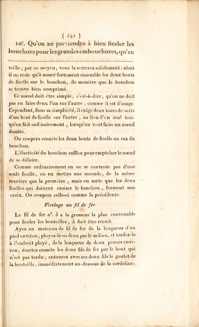 lo°. Qu?on ne parviendra à bien ficeler les bouchons pour les grandes embouchures, qu’en teille - par ce moyen, vous la serrerez solidement : alors il ne reste qu’à nouer fortement ensemble le9 deux bouts de ficelle sur le bouchon, de manière que le bouchon se trouve bien comprimé. Ce nœud doit être simple, c’est-à-dire, qu’on ne doit pas en faire deux l’un sur l’autre , comme il est d’usage. Cependant, dans sa simplicité, il exige deux tours de suite d’un bout deficelle sur l’autre , au lieu d’en seul tour qu’on fait ordinairement , lorsqu’on veut faire un nœud double. On coupera ensuite les deux bouts de ficelle au raz du bouchon. L’élasticité du bouchon suffira pour empêcher le nœud de se défaire. Comme ordinairement on ne se contente pas d’une seule ficelle, on en mettra une seconde, de la même manière que la première , mais en sorte que les deux ficelles qui doivent croiser le bouchon , forment une croix. On coupera celle-ci comme la précédente. jFicelage au fil de fer. Le fil de fer n°. 5 a la grosseur la plus convenable pour ficeler les bouteilles • il doit être recuit. Ayez un morceau de fil de fer de la longueur d un pied environ ; ployez-leen deux parle milieu, et tordez-ie à l’endroit ployé , de la longueur de deux pouces envi- ron • écartez ensuite les deux fils de fer par le bout qui n’est pas tordu ; entourez avec ces deux fils le goulot de la bouteille , immédiatement au-dessous de la cordeline;