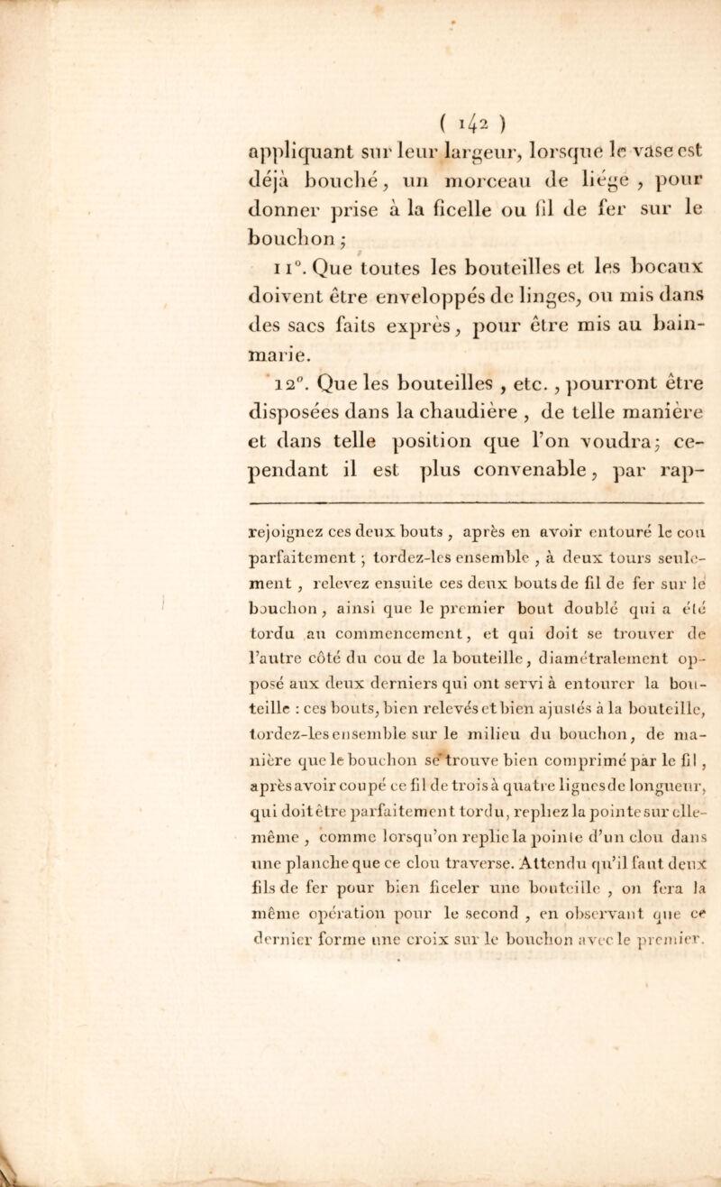 ( *42 ) appliquant sur leur largeur, lorsque le vase est déjà bouché, un morceau de liège , pour donner prise à la ficelle ou fil de fer sur le bouchon• ii°. Que toutes les bouteilles et les bocaux doivent être enveloppés de linges, ou mis dans des sacs faits exprès, pour être mis au bain- marie. 12°. Que les bouteilles , etc., pourront être disposées dans la chaudière , de telle manière et dans telle position que l’on voudra ; ce- pendant il est plus convenable, par rap- rejoignez ces deux bouts , après en avoir entouré le cou parfaitement ■ tordez-les ensemble , à deux tours seule- ment , relevez ensuite ces deux bouts de fil de fer sur le bouchon , ainsi que le premier bout doublé qui a été tordu au commencement, et qui doit se trouver de l’autre côté du coude la bouteille, diamétralement op- posé aux deux derniers qui ont servi à entourer la bou- teille : ces bouts, bien relevés et bien ajustés à la bouteille, tordez-les ensemble sur le milieu du bouchon, de ma- nière que le bouchon se’trouve bien comprimé par le lil , après avoir coupé ce fil de trois à quatre lignes de longueur, qui doitêtre parfaitement tordu, repliez la pointe sur elle- même , comme lorsqu’on replie la pointe d’un clou dans une planche que ce clou traverse. Attendu qu’il faut deux fils de fer pour bien ficeler une bouteille , on fera la même opération pour le second , en observant que ce dernier forme une croix sur le bouchon avec le premier. n -