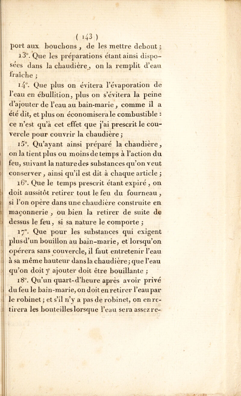 ( >43 ) port aux bouchons , de les mettre debout ; i3°. Que les préparations étant ainsi dispo- sées dans la chaudière, on la remplit d’eau fraîche ; i4°. Que plus on évitera l’évaporation de l’eau en ébullition, plus on s’évitera la peine d’ajouter de l’eau au bain-marie , comme il a été dit; et plus on économiserai combustible : ce n’est qu’à cet effet que j’ai prescrit le cou- vercle pour couvrir la chaudière ,* i5°. Qu’ayant ainsi préparé la chaudière ; on la tient plus ou moins de temps à l’action du feu; suivant la nature des substances qu’on veut conserver ; ainsi qu’il est dit à chaque article ; i6°. Que le temps prescrit étant expiré ; on doit aussitôt retirer tout le feu du fourneau ; si l’on opère dans une chaudière construite en 1 maçonnerie ; ou bien la retirer de suite de dessus le feu, si sa nature le comporte ; 170. Que pour les substances qui exigent plus d’un bouillon au bain-marie; et lorsqu’on opérera sans couvercle, il faut entretenir l’eau à sa même hauteur dans la chaudière ; que l’eau qu’on doit ÿ ajouter doit être bouillante ; i8ü. Qu’un quart-d’heure après avoir privé du feu le bain-marie, on doit en retirer l’eau par le robinet ; et s’il n’y a pas de robinet, on en re- tirera les bouteilles lorsque l’eau sera assez re-