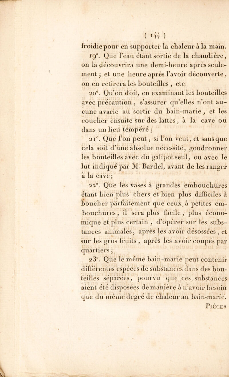 ( !44 ) froidiepour en supporter la chaleur à la main. 190. Que l’eau étant sortie de la chaudière, on la découvrira une demi-heure après seule- ment ; et une heure après l’avoir découverte, on en retirera les bouteilles , etc. 20°. Qu’on doit, en examinant les bouteilles avec précaution , s’assurer qu’elles n’ont au- cune avarie au sortir du bain-marie, et les coucher ensuite sur des lattes, à la cave ou dans un lieu tempéré ; 2i°. Que l’on peut, si l’on veut, et sans que cela soit d’une absolue nécessité, goudronner les bouteilles avec du galipotseul, ou avec le lut indiqué par M. Barde!, avant de les ranger à la cave; 220. Que les vases a grandes embouchures étant bien plus chers et bien plus difficiles à * boucher parfaitement que ceux à petites em- bouchures , il sera plus facile , plus écono- mique et plus certain , d’opérer sur les subs- tances animales, après les avoir désossées , et sur les gros fruits , après les avoir coupés par quartiers ; 2 3°. Que le meme bain-marie peut contenir différentes espèces de substances dans des bou- teilles séparées, pourvu que ces substances aient été disposées de manière à n’avoir besoin que du même degré de chaleur au bain-marie. Pièces