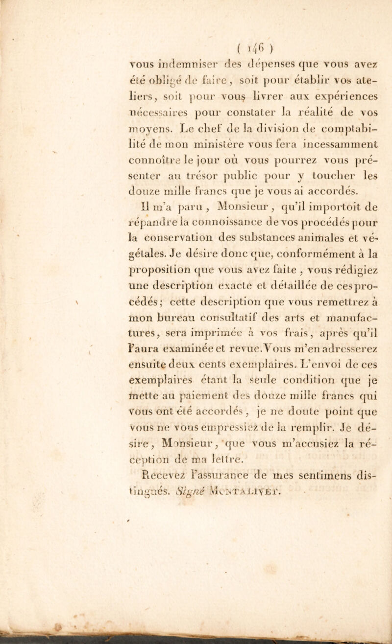 ( >46 ) vous indemniser des dépenses que vous avez été obligé de faire, soit pour établir vos ate- liers, soit pour vou§ livrer aux expériences nécessaires pour constater la réalité de vos moyens. Le chef de la division de comptabi- lité de mon ministère vous fera incessamment connoître le jour où vous pourrez vous pré- senter au trésor public pour y toucher les douze mille francs que je vous ai accordés. Il m’a paru , Monsieur , qu’il importoit de répandre la connoissance de vos procédés pour la conservation des substances animales et vé- gétales. Je désire donc que, conformément à la proposition que vous avez faite , vous rédigiez une description exacte et détaillée de ces pro- cédés; cette description que vous remettrez à mon bureau consultatif des arts et manufac- tures, sera imprimée à vos frais, après qu’il l’aura examinée et revue.Vous m’en adresserez ensuite deux cents exemplaires. L’envoi de ces exemplaires étant la seule condition que je mette au paiement des douze mille francs qui vous ont éié accordés, je ne doute point que vous ne vous empressiez de la remplir. Je dé- sire, Monsieur, que vous m’accusiez la ré- ception de ma lettre. Recevez l’assurance de mes sentimens dis-