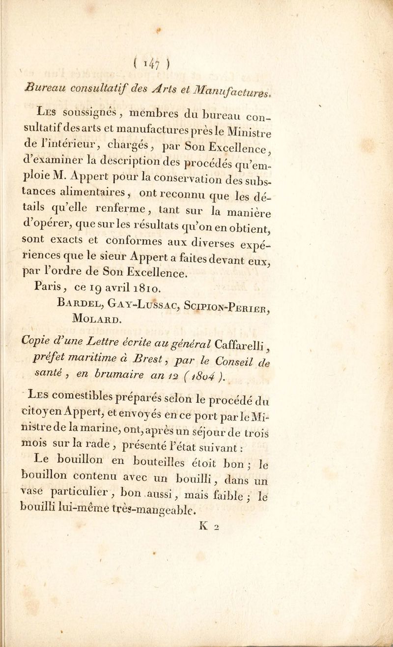 * { 4? ) Bureau consultatif des Arts et Manufactures. Les soussignés, membres du bureau con- sultatif des arts et manufactures près le Ministre de l’intérieur, chargés, par Son Excellence, d examiner la description des procédés cju’em- ploie M. Appert pour la conservation des subs- tances alimentaires , ont reconnu que les dé- tails quelle renferme, tant sur la manière d’opérer, que sur les résultats qu’on en obtient, sont exacts et conformes aux diverses expé- riences que le sieur Appert a faites devant eux, par l’ordre de Son Excellence. ' Paris, ce ig avril 1810. Bardel, Gay-Lussac, Scjpion-Perier, Molakjd. Copie d’une Lettre écrite au général Caffarelli préfet maritime à Brest, par le Conseil de santé y en brumaire an 12 ( *8o4 ). Les comestibles préparés selon le procédé du citoyen Appert, et envoyés en ce port parleMi- nistre de la marine, ont, après un séjour de trois mois sur la rade , présenté l’état suivant : Le bouillon en bouteilles étoit bon ; ]e bouillon contenu avec un bouilli, dans un vase particulier , bon .aussi, mais faible ; le bouilli lui-même très-mangeable. K 2 *