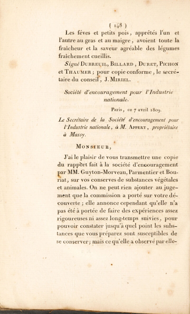 Les fèves et petits pois, apprêtés l’un et l’autre au gras et au maigre , avoient toute la fraîcheur et la saveur agréable des légumes fraîchement cueillis. Signé Dubreuil, Billard , Duret, Pichon et ThauMer ; pour copie conforme , le secré- taire du conseil, J. Miriel. Société cV encouragement pour VIndustrie nationale. Paris, ce 7 avril 1809. Le Secrétaire de la Société d encouragement pour l’Industrie nationale , à M. Appert , propriétaire à Massy. Monsieur, J’ai le plaisir de vous transmettre une copie du rapport fait à la société d’encouragement par MM. Guyton-Morveau, Parmentier et Bou- riat, sur vos conserves de substances végétales et animales. On ne peut rien ajouter au juge- ment que la commission a porté sur votre dé- couverte y elle annonce cependant qu’elle n’a pas été à portée de faire des expériences assez rigoureuses ni assez long-temps suivies, pour pouvoir constater jusqu’à quel point les subs- tances que vous préparez sont susceptibles de se conserver; mais ce qu’elle a observé par elle-