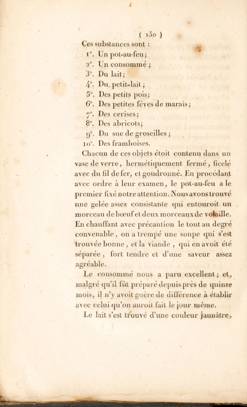 / ( i5o ) Ces substances sont : m i°. Un pot-au-feu ; 2°. Un consommé ; 3°. Du lait; 4°. Du petit-lait ; 5°. Des petits pois; 6°. Des petites fèves de marais ; 7°. Des cerises; / 8°. Des abricots; q°. Du suc de groseilles ; * io°. Des framboises. Chacun de ces objets étoit contenu dans un vase de verre, hermétiquement fermé, bcelé avec du fil de fer, et goudronné. En procédant avec ordre à leur examen, le pot-au-feu a le premier fixé notre attention. Nous avons trouvé une gelée assez consistante qui entouroit un morceau de bœuf et deux morceaux de volaille. En chauffant avec précaution le tout au degré convenable, on a trempé une soupe qui s’est trouvée bonne , et îa viande , qui en avoit été séparée , fort tendre et d une saveur assez agréable. Le consommé nous a paru excellent; et, malgré qu’il fût préparé depuis près de quinze mois, il n’y avoit guère de différence à établir av ec celui qu’on auroit fait le jour même. Le lait s’est trouvé d’une couleur jaunâtre,