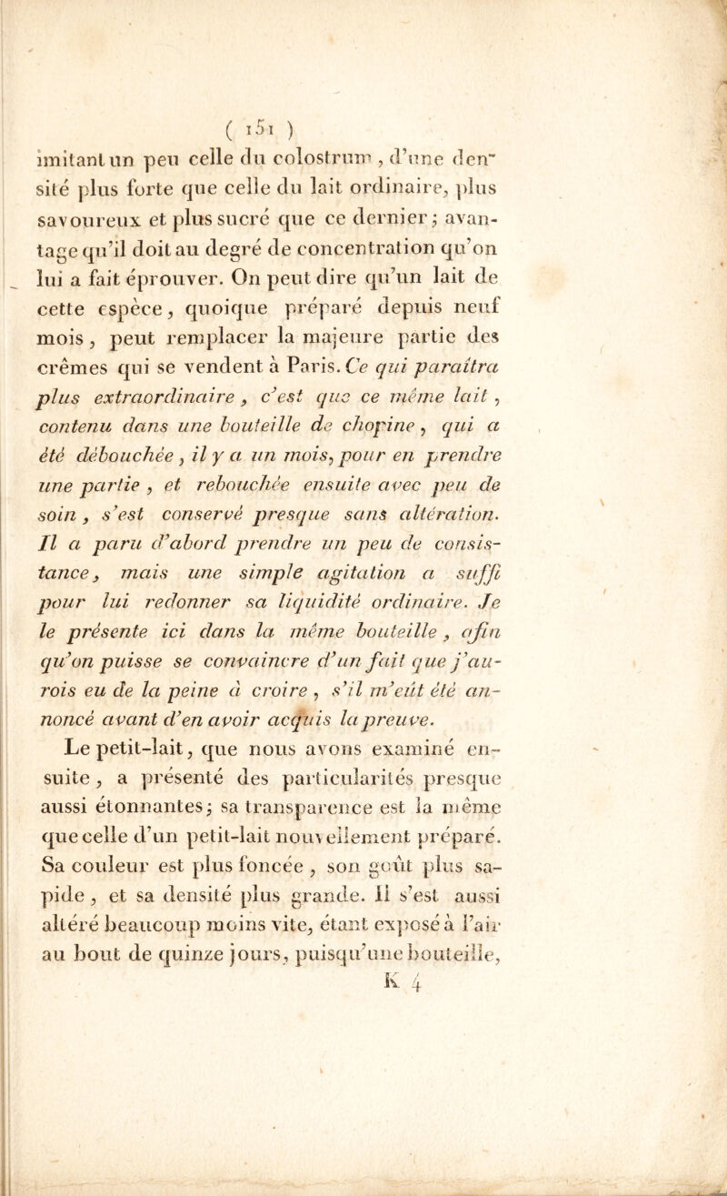 ( î51 ) imitant un peu celle du colostrum , d’une den- sité plus forte que celle du lait ordinaire, plus savoureux et plus sucré que ce dernier ; avan- tage qu’il doit au degré de concentration qu’on lui a fait éprouver. On peut dire qu’un lait de cette espèce, quoique préparé depuis neuf mois , peut remplacer la majeure partie des crèmes qui se vendent à Paris. Ce qui paraîtra plus extraordinaire , c’est que ce même lait, contenu dans une bouteille de chopine , qui a été débouchée , il y a un mois, pour en prendre une partie , et rebouchée ensuite avec peu cle soin , s’est conservé presque sans altération. Il a paru cVabord prendre un peu de consis- tance 9 mais une simple agitation a suffi pour lui redonner sa liquidité ordinaire. Je le présente ici dans la même bouteille , afin qu’on puisse se convaincre d’un fait'que jau- rois eu de la peine à croire , s’il m’eût été an- noncé avant cl’en avoir acquis la preuve. Le petit-lait, que nous avons examiné en- suite , a présenté des particularités presque aussi étonnantes; sa transparence est la même que celle d’un petit-lait nouvellement préparé. Sa couleur est plus foncée , son goût plus sa- pide , et sa densité plus grande, il s’est aussi altéré beaucoup moins vite, étant exposé a Pair au bout de quinze jours, puisqu’une bouteille,