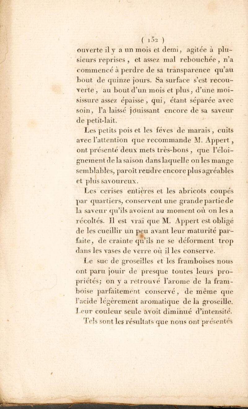 ouverte il y a un mois et demi, agitée à plu- sieurs reprises , et assez mal rebouchée, n’a commencé à perdre de sa transparence qu’au bout de quinze jours. Sa surface s’cst recou- verte , au bout d’un mois et plus, d’une moi- sissure assez épaisse, qui, étant séparée avec soin, l’a laissé jouissant encore de sa saveur de petit-lait. Les petits pois et les fèves de marais , cuits avec l’attention que recommande M. Appert, ont présenté deux mets très-bons , que l’éloi- gnement delà saison dans laquelle on les mange semblables, paroit rendre encore plus agréables et plus savoureux. Les cerises entières et les abricots coupés par quartiers, conservent une grande partie de la saveur qu’ils avoient au moment où on les a récoltés. Il est vrai que M. Appert est obligé de les cueillir un peu avant leur maturité par- faite, de crainte qu’ils ne se déforment trop dans les vases de verre où il les conserve. Le suc de groseilles et les framboises nous ont paru jouir de presque toutes leurs pro- priétés; on y a retrouvé l’arome de la fram- boise parfaitement conservé, de même que l’acide légèrement aromatique de la groseille. Leur couleur seule avoit diminué d’intensité. Tels sont les résultats que nous ont présentés