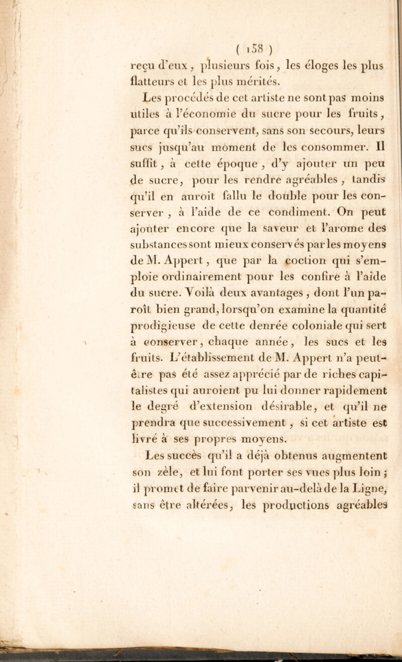 ( >58 ) reçu d’eux , plusieurs fois, les éloges les plus flatteurs et les plus mérités. Les procédés de cet artiste ne sont pas moins utiles à l’économie du sucre pour les fruits, parce qu’ils conservent, sans son secours, leurs sucs jusqu’au moment de les consommer. 11 suffit, à cette époque , d’y ajouter un peu de sucre, pour les rendre agréables , tandis qu’il en anroit fallu le double pour les con- server , à l’aide de ce condiment. On peut ajouter encore que la saveur et l’arome des substances sont mieux conservés parles moyens de M. Appert, que par la coction qui s’em- ploie ordinairement pour les confire à l’aide du sucre. Voilà deux avantages , dont l’un pa- roît bien grand, lorsqu’on examine la quantité prodigieuse de cette denrée coloniale qui sert à conserver, chaque année, les sucs et les fruits. L’établissement de M. Appert n’a peut- ê^re pas été assez apprécié par de riches capi- talistes qui auroient pu lui donner rapidement le degré d’extension désirable, et qu’il ne prendra que successivement , si cet artiste est livré à ses propres moyens. Les succès qu’il a déjà obtenus augmentent son zèle, et lui font porter ses vues plus loin j il promet de faire parvenir au-delà de la Ligne, sans être altérées, les productions agréables