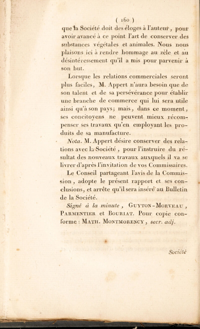 f , '#4fcr ( >6o ) que la Société doit des éloges à Fautent', pouf avoir avancé à ce point Fart de conserver des substances végétales et animales. Nous nous plaisons ici à rendre hommage au zèle et au désintéressement qu’il a mis pour parvenir à son but. Lorsque les relations commerciales seront plus Faciles, M. Appert n’aura besoin que de son talent et de sa persévérance pour établir une branche de commerce qui lui sera utile ainsi qu’à son pays; mais, dans ce moment, ses concitoyens ne peuvent mieux récom- penser ses travaux qu’en employant les pro- duits de sa manufacture. Nota. M. Appert désire conserver des rela- tions avec la Société , pour l’instruire du ré- sultat des nouveaux travaux auxquels il va se livrer d’après l’invitation de vos Commissaires. Le Conseil partageant l’avis de la Commis- sion , adopte le présent rapport et ses con- clusions, et arrête qu’il sera inséré au Bulletin de la Société. Signé ci la minute , Guyton-Morveau , Parmentier et Bouriat. Pour copie con- forme : Math. Montmorency , secr. adj. Société VO0|«