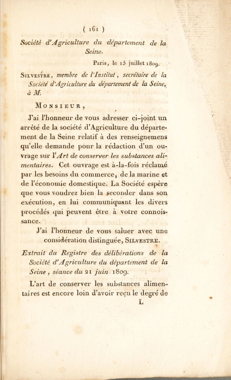 Société dé Agriculture du département de la Seine* Paris, le i5 juillet 180g. Silvestre , membre de VInstitut, secrétaire de la Société d’Agriculture du département de la Seine9 à M-. Monsieur, ? J’ai l’honneur de vous adresser ci-joint un arrêté de la société d’Agriculture du départe- ment de la Seine relatif à des renseignemens qu’elle demande pour la rédaction d’un ou- vrage sur XArt de conserver les substances ali- mentaires. Cet ouvrage est à-la-fois réclamé par les besoins du commerce, de la marine et de l’économie domestique. La Société espère que vous voudrez bien la seconder dans son exécution, en lui communiquant les divers procédés qui peuvent être à votre connois- sance. J’ai l’honneur de vous saluer avec une considération distinguée, Silvestre. - Extrait du Registre des délibérations de la Société cVAgriculture du département de la Seine , séance du 21 juin 1809. L’art de conserver les substances alimen- taires est encore loin d’avoir reçu le degré de L