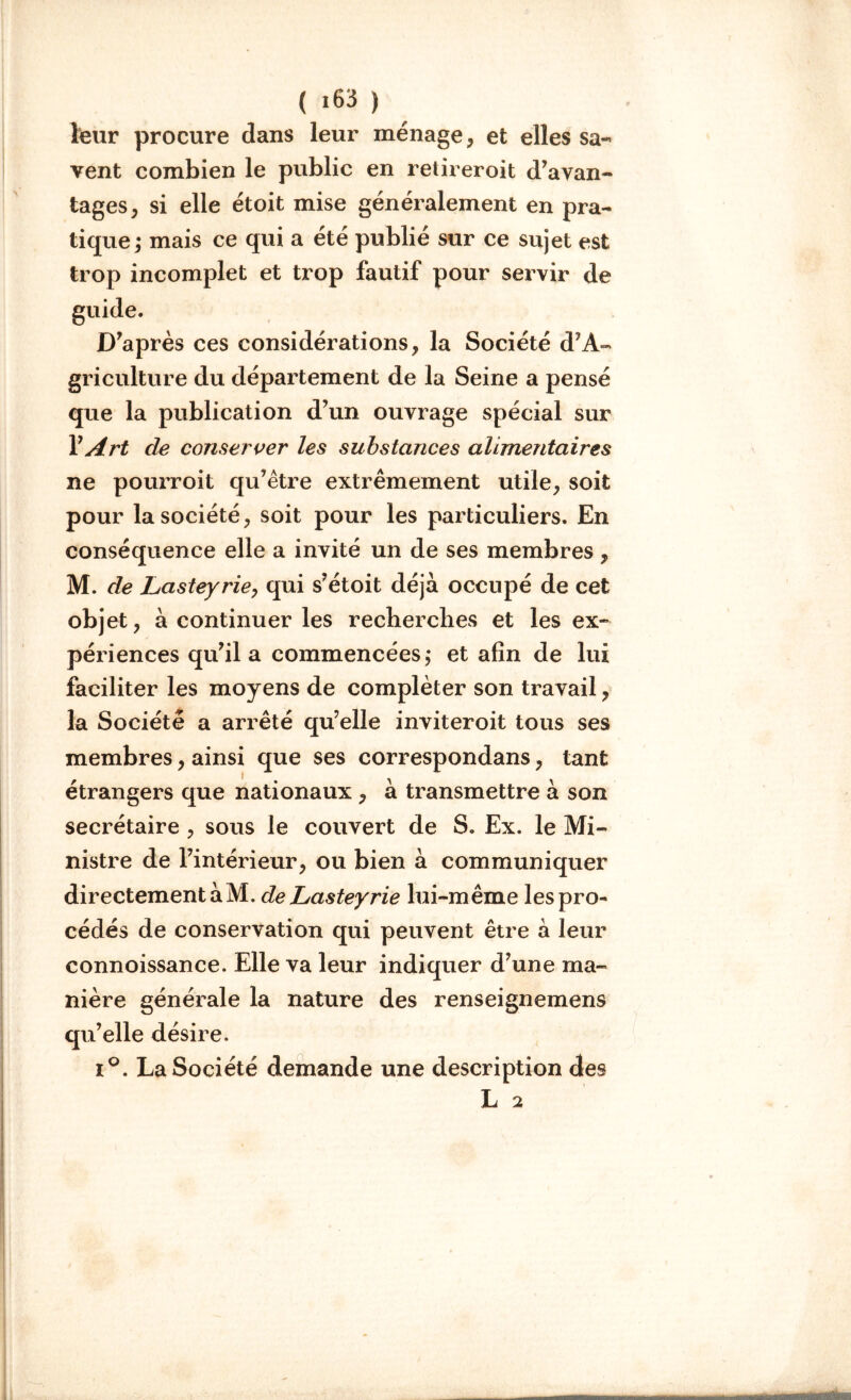 leur procure dans leur ménage, et elles sa- vent combien le public en retireroit d’avan- tages, si elle étoit mise généralement en pra- tique; mais ce qui a été publié sur ce sujet est trop incomplet et trop fautif pour servir de guide. D’après ces considérations, la Société d’A- griculture du département de la Seine a pensé que la publication d’un ouvrage spécial sur Y Art de conserver les substances alimentaires ne pourroit qu’être extrêmement utile, soit pour la société, soit pour les particuliers. En conséquence elle a invité un de ses membres, M. de Lasteyrie, qui s’étoit déjà occupé de cet objet, à continuer les recherches et les ex- périences qu’il a commencées; et afin de lui faciliter les moyens de compléter son travail, la Société a arrêté qu’elle inviteroit tous ses membres, ainsi que ses correspondans, tant étrangers que nationaux , à transmettre à son secrétaire , sous le couvert de S. Ex. le Mi- nistre de l’intérieur, ou bien à communiquer directement à M. de Lasteyrie lui-même les pro- cédés de conservation qui peuvent être à leur connoissance. Elle va leur indiquer d’une ma- nière générale la nature des renseignemens qu’elle désire. i°. La Société demande une description des L 2