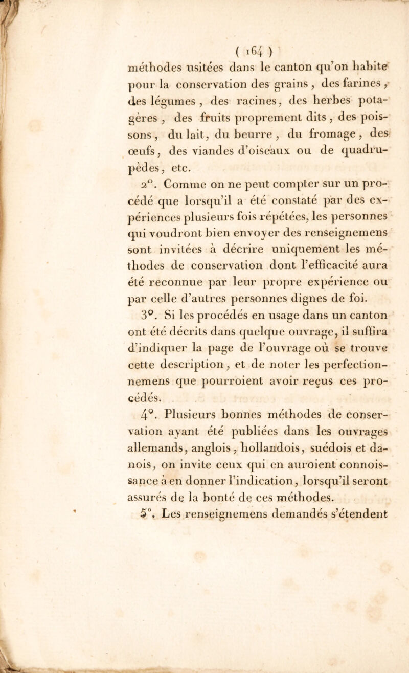 méthodes usitées dans le canton qu’on liahite pour la conservation des grains , des farines , des légumes , des racines, des herbes pota- gères , des fruits proprement dits , des pois- sons , du lait, du beurre , du fromage, des oeufs, des viandes d’oiseaux ou de quadru- pèdes, etc. 2°. Comme on ne peut compter sur un pro- cédé que lorsqu’il a été constaté par des ex- périences plusieurs fois répétées, les personnes qui voudront bien envoyer des renseignemens sont invitées à décrire uniquement les mé- thodes de conservation dont l’efficacité aura été reconnue par leur propre expérience ou par celle d’autres personnes dignes de foi. 3°. Si les procédés en usage dans un canton ont été décrits dans quelque ouvrage, il suffira d’indiquer la page de l’ouvrage où se trouve cette description, et de noter les perfeclion- nemens que pourroient avoir reçus ces pro- cédés. 4g. Plusieurs bonnes méthodes de conser- vation ayant été publiées dans les ouvrages allemands, anglois , hollandois, suédois et da- nois, on invite ceux qui en auroient connois- sance à en donner l’indication, lorsqu’il seront assurés de la bonté de ces méthodes. 5°. Les renseignemens demandés s’étendent