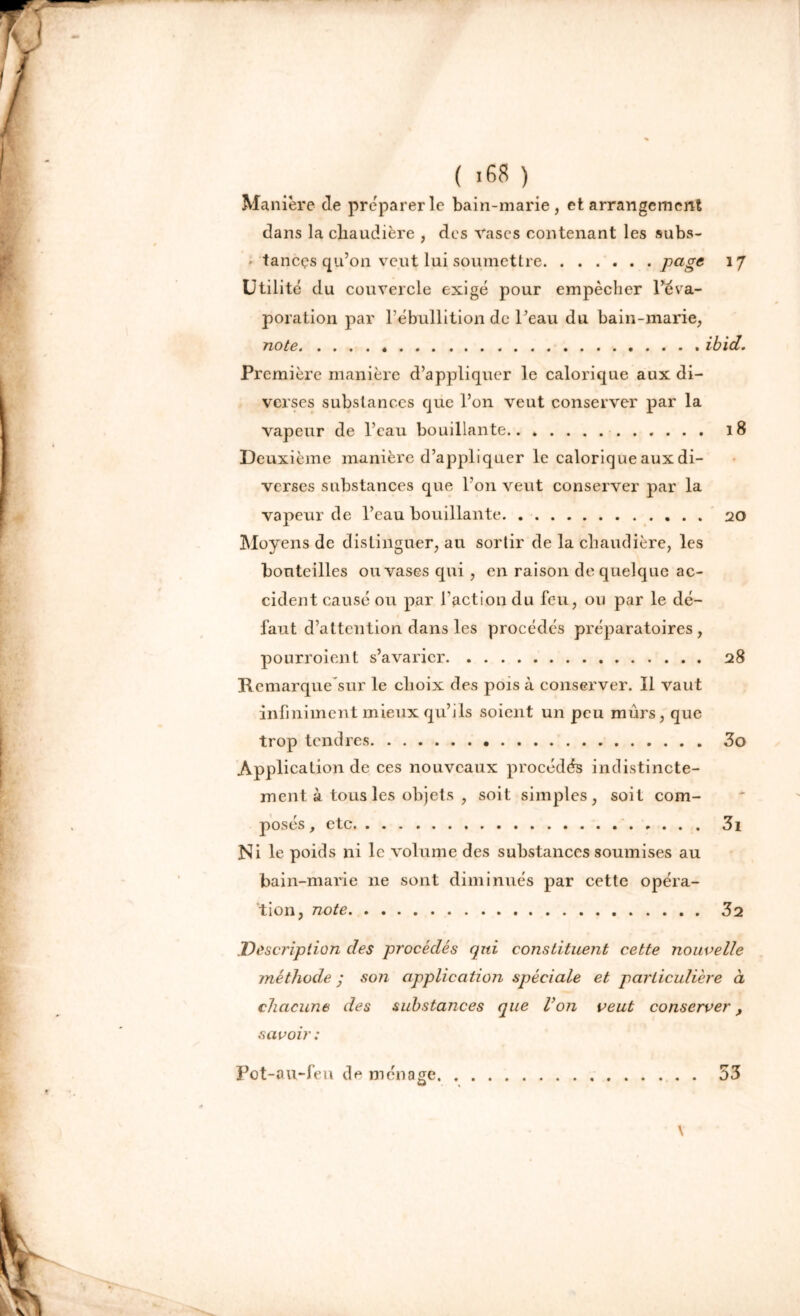 Manière de préparer le bain-marie, et arrangement dans la chaudière , des vases contenant les subs- ' taneçs qu’on veut lui soumettre Pagc 17 Utilité du couvercle exigé pour empêcher l’éva- poration par l’ébullition de l’eau du bain-marie, note ibid. Première manière d’appliquer le calorique aux di- verses substances que l’on veut conserver par la vapeur de l’eau bouillante 18 Deuxième manière d’appliquer le calorique aux di- verses substances que l’on veut conserver par la vapeur de l’eau bouillante 20 Moyens de distinguer, au sortir de la chaudière, les bouteilles ou vases qui , en raison de quelque ac- cident causé ou par l'action du feu, ou par le dé- faut d’attention dans les procédés préparatoires, pourroient s’avarier 28 Remarque sur le choix des pois à conserver. Il vaut infiniment mieux qu’ils soient un peu mûrs, que trop tendres 3o Application de ces nouveaux procédés indistincte- ment à tous les objets , soit simples, soit com- posés, etc 31 Ni le poids ni le volume des substances soumises au bain-marie ne sont diminués par cette opéra- tion, note 3 2 Description des procédés qui constituent cette nouvelle méthode ; so?i application spéciale et particulière à chacune des substances que Von veut conserver, savoir : Pot-au-feu de ménage \ 53