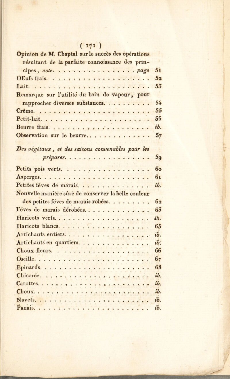 Opinion de M. Chaptal sur le succès des opérations résultant de la parfaite connoissance des prin- cipes , noie b . page 5i OEufs frais Ô2 Lait , 53 Remarque sur l’utilité du bain de vapeur, pour rapprocher diverses substances 54 Crème. 55 Petit-lait 56 Beurre frais . y ib. Observation sur le beurre.. . . 57 Des végétaux, et des saisons convenables pour les préparer 59 Petits pois verts 6o Asperges 6l Petites fèves de marais ib. Nouvelle manière sûre de conserver la belle couleur des petites fèves de marais robées, 62 Fèves de marais dérobées 63 Haricots verts ib. Haricots blancs 65 Artichauts entiers ib. Artichauts en quartiers ib. Choux-fleurs 66 Oseille 67 Epinards 68 Chicorée ^ . ib. Carottes ib. Choux ib. Navets ib. r Panais .* ib.