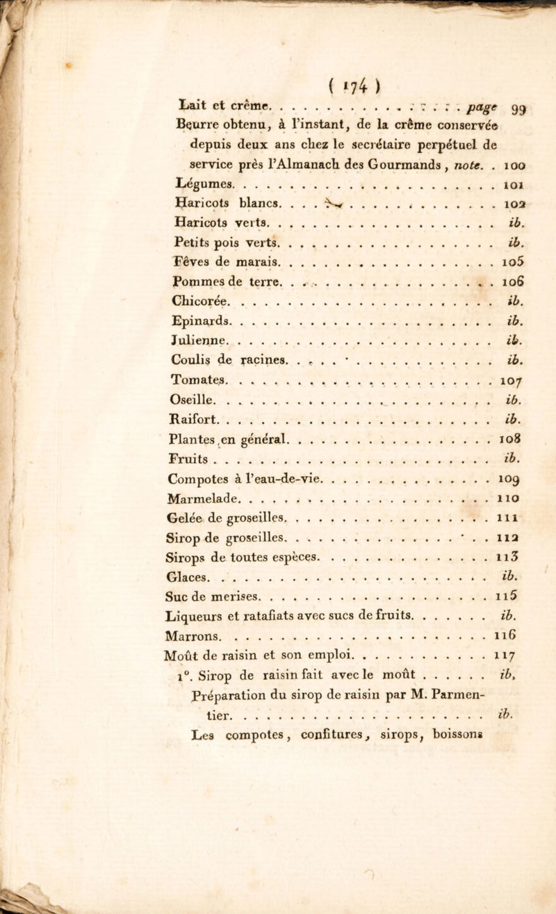 ( >74 ) Lait et crème : 7 ; ; . page 99 Bçurre obtenu, à l’instant, de la crème conservée depuis deux ans chez le secrétaire perpétuel de service près l’Almanach des Gourmands , note. . 100 Légumes 101 Haricots blancs. . . . ^ < 102 Haricots verts ib. Petits pois verts ib. Fèves de marais 1 o5 Pommes de terre. . . 106 Chicorée ib. Epinards ib. Julienne ib. Coulis de racines. . * . . • ib. Tomates 107 Oseille ib. Raifort ib. Plantes en général 108 Fruits ib. Compotes à l’eau-de-vie 109 Marmelade , » 110 Gelée de groseilles 111 Sirop de groseilles * . . 112 Sirops de toutes espèces n3 Glaces ib. Suc de merises n5 Liqueurs et ratafiats avec sucs de fruits ib. Marrons 116 Moût de raisin et son emploi 117 i°. Sirop de raisin fait avec le moût ib, Préparation du sirop de raisin par M. Parmen- tier ib. Les compotes, confitures, sirops; boissons