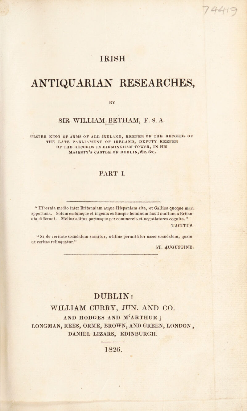 IRISH ANTIQUARIAN RESEARCHES, BY SIR WILLIAM BETHAM, F. S. A. ULSTER KING OF ARMS OF ALL IRELAND, KEEPER OF THE RECORDS OF THE LATE PARLIAMENT OF IRELAND, DEPUTY KEEPER OF THE RECORDS IN BIRMINGHAM TOWER, IN HIS MAJESTY’S CASTLE OF DUBLIN, &C. &C. PART I. “ Hibernia medio inter Britanniam atque Hispaniam sita, et Gallico quoque man opportnna. Solum coelumque et ingenia cultusque hominum haud multum a Britan nia differunt. Melius aditus portusque per commercia et negotiatores cognita.” TACITUS. “ Si de veritate scandalum sumitur, utilius permittitur nasci scandalum, quam ut veritas relinquatur.” ST. AUGUSTINE. DUBLIN: WILLIAM CURRY, JUN. AND CO. AND HODGES AND MCARTHUR ; LONGMAN, REES, ORME, BROWN, AND GREEN, LONDON , DANIEL LIZARS, EDINBURGH. 1826.