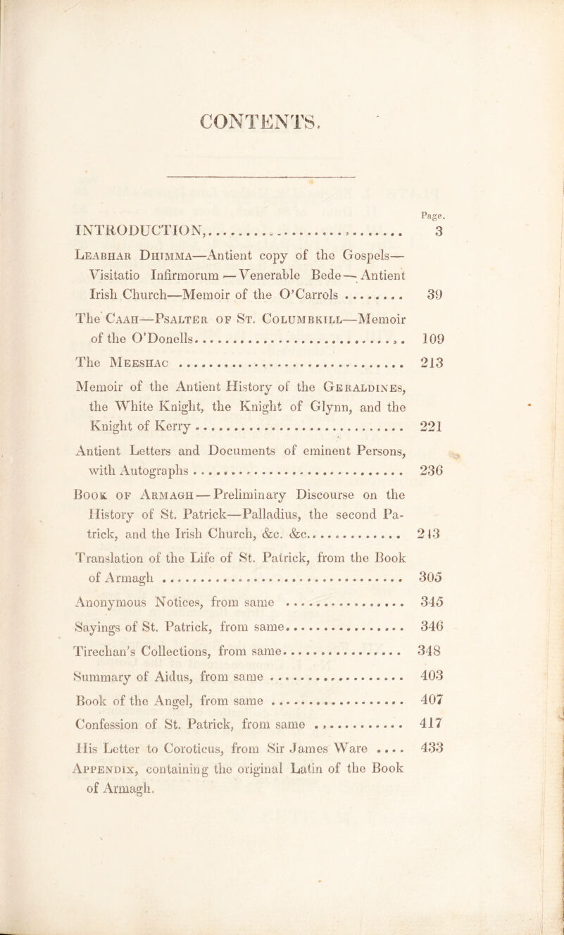 Page. INTRODUCTION, , >....... 3 Leabhar Dhimma—Antient copy of the Gospels— Visitatio Infirmorum — Venerable Bede —Antient Irish Church—Memoir of the O’Carrols 39 The Caah—Psalter of St. Columbkill—Memoir of the O’Donells ,. 109 The Meeshac , 213 Memoir of the Antient History of the Geraldines, the White Knight, the Knight of Glynn, and the Knight of Kerry 221 Antient Letters and Documents of eminent Persons, with Autographs 236 Book of Armagh — Preliminary Discourse on the History of St. Patrick—Palladius, the second Pa- trick, and the Irish Church, &c. &c. 213 Translation of the Life of St. Patrick, from the Book of Armagh 305 Anonymous Notices, from same ................ 345 Sayings of St. Patrick, from same 346 Tirechan’s Collections, from same 348 Summary of Aidus, from same 403 Book of the Angel, from same 407 Confession of St. Patrick, from same 417 His Letter to Coroticus, from Sir James Ware .... 433 Appendix, containing the original Latin of the Book of Armagh,