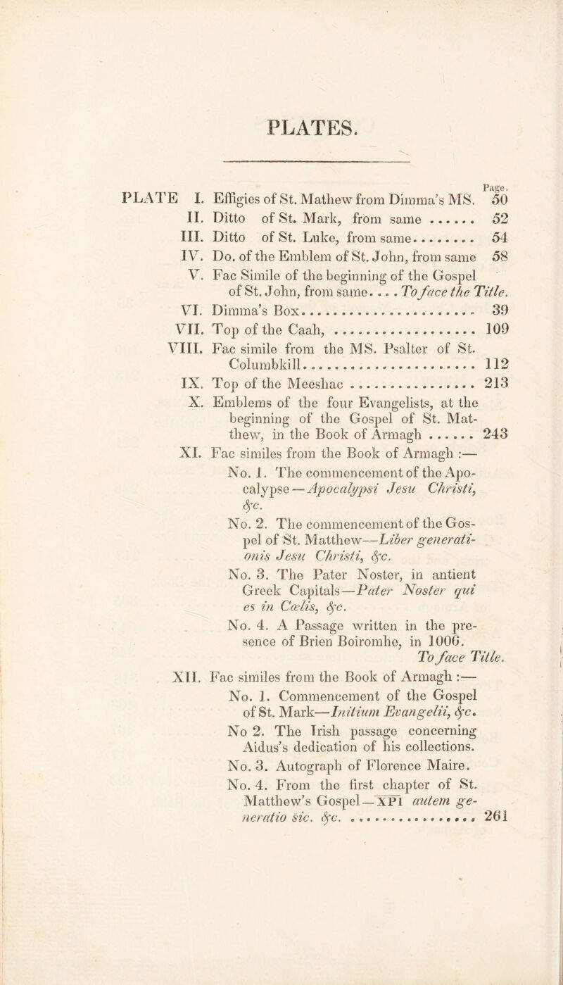 Page. PLATE I. Effigies of St. Mathew from Dimma’s MS. 50 II. Ditto of St. Mark, from same 52 III. Ditto of St. Luke, from same.. 54 IV. Do. of the Emblem of St. John, from same 58 V. Fac Simile of the beginning of the Gospel of St. John, from same... .To face the Title. VI. Dimma’s Box 30 VII. Top of the Cash, 109 VIII. Fac simile from the MS. Psalter of St. Columbkill 112 IX. Top of the Meeshac 213 X. Emblems of the four Evangelists, at the beginning of the Gospel of St. Mat- thew, in the Book of Armagh 243 XI. Fac similes from the Book of Armagh :— No. 1. The commencement of the Apo- calypse — Apocalypsi Jesu Christi, fyc. No. 2. The commencement of the Gos- pel of St. Matthew—Liber generati- ons Jesu Christ i,, Sfc. No. 3. The Pater Noster, in antient Greek Capitals—Pater Noster qui es in Ccelis, Sfc. No. 4. A Passage written in the pre- sence of Brien Boiromhe, in 1006. To face Title. XII. Fac similes from the Book of Armagh :— No. 1. Commencement of the Gospel of St. Mark—Initium Evangelii, fyc. No 2. The Trish passage concerning Aidus’s dedication of his collections. No. 3. Autograph of Florence Maire. No. 4. From the first chapter of St. Matthew’s Gospel—XPI autern ge- ne ratio sic. fyc. 261