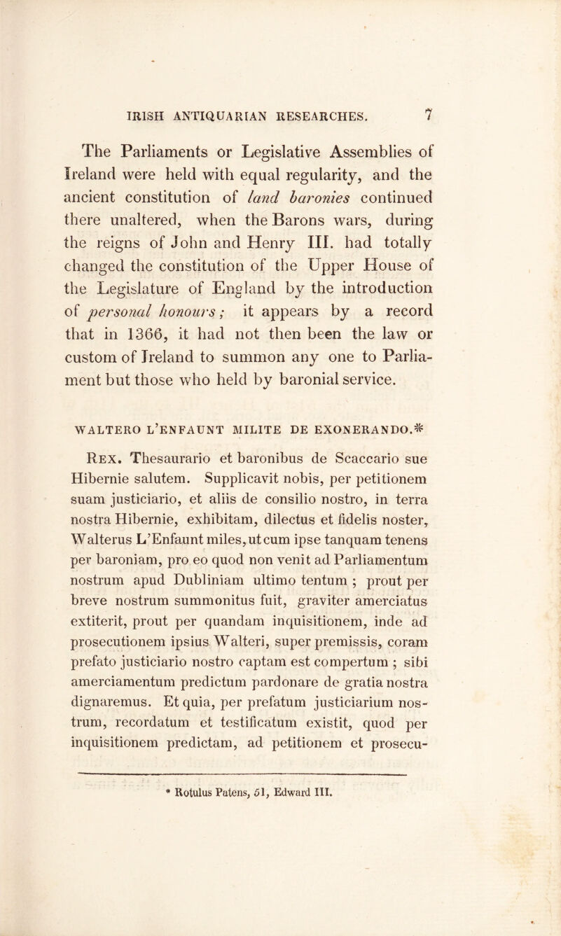 The Parliaments or Legislative Assemblies of Ireland were held with equal regularity, and the ancient constitution of land baronies continued there unaltered, when the Barons wars, during the reigns of John and Henry III. had totally changed the constitution of the Upper House of the Legislature of England by the introduction of personal honours; it appears by a record that in 1366, it had not then been the law or custom of Ireland to summon any one to Parlia- ment but those who held by baronial service. WALTERO l’ENFAUNT MILITE DE EXONERANDO.^ Rex. Thesaurario et baronibus de Scaccario sue Hibernie salutem. Supplicavit nobis, per petitionem suam justiciario, et aliis de consilio nostro, in terra nostra Hibernie, exhibitam, dilectus et fidelis noster, Walterus L’Enfaunt miles, ut cum ipse tanquam tenens per baroniam, pro eo quod non venit ad Parliamentum nostrum apud Dubliniam ultimo tentum ; prout per breve nostrum summonitus fuit, graviter amerciatus extiterit, prout per quandam inquisitionem, inde ad prosecutionem ipsius Walteri, super premissis, coram prefato justiciario nostro eaptam est compertum ; sibi amerciamentum predictum pardonare de gratia nostra dignaremus. Etquia, per prefatum justiciarium nos- trum, recordatum et testificatum existit, quod per inquisitionem predictam, ad petitionem et prosecu- * Rotulus Patens, 51, Edward III.