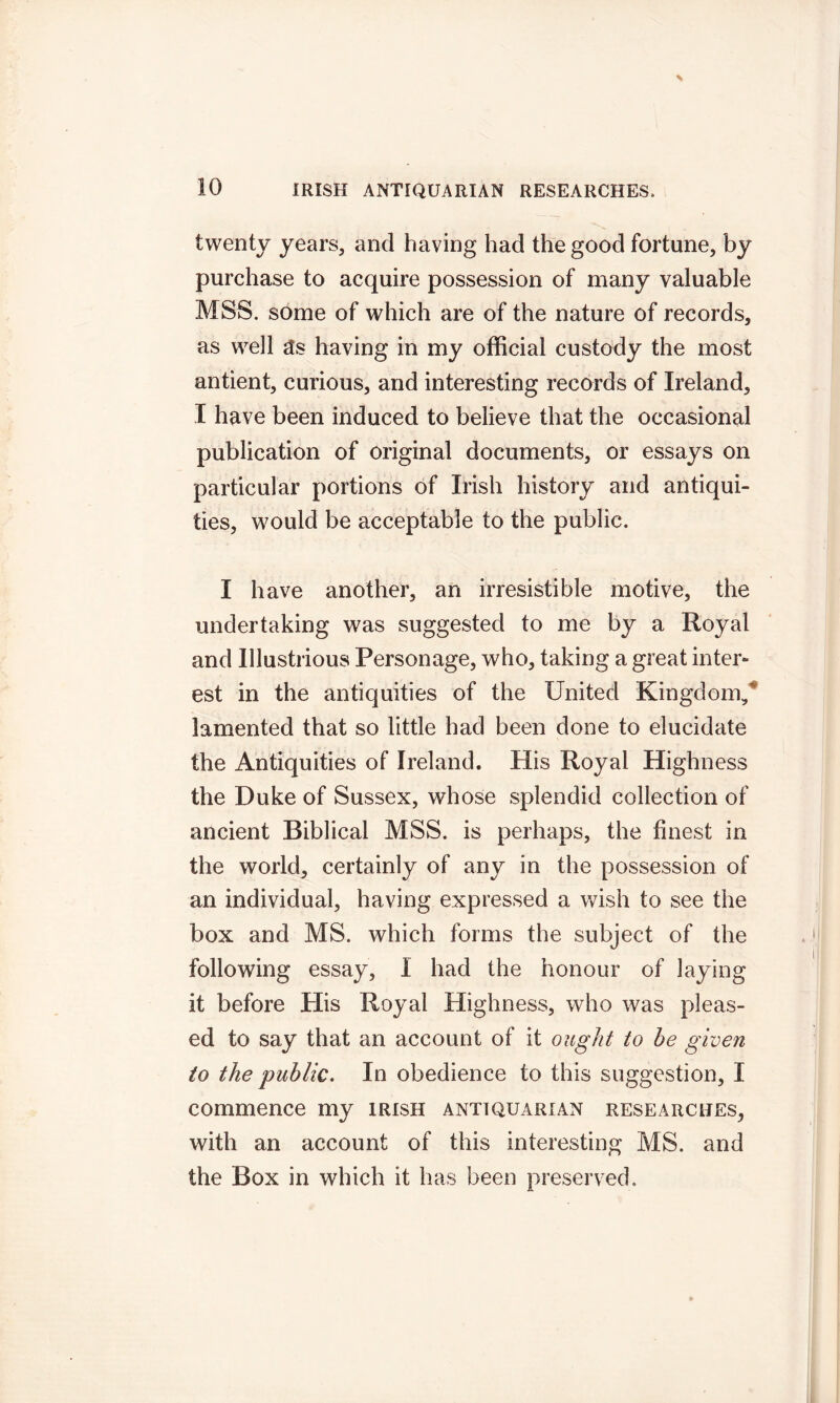 twenty years, and having had the good fortune, by purchase to acquire possession of many valuable MSS. some of which are of the nature of records, as well as having in my official custody the most antient, curious, and interesting records of Ireland, I have been induced to believe that the occasional publication of original documents, or essays on particular portions of Irish history and antiqui- ties, would be acceptable to the public. I have another, an irresistible motive, the undertaking was suggested to me by a Royal and Illustrious Personage, who, taking a great inter- est in the antiquities of the United Kingdom,' lamented that so little had been done to elucidate the Antiquities of Ireland. His Royal Highness the Duke of Sussex, whose splendid collection of ancient Biblical MSS. is perhaps, the finest in the world, certainly of any in the possession of an individual, having expressed a wish to see the box and MS. which forms the subject of the following essay, 1 had the honour of laying it before Plis Royal Highness, who was pleas- ed to say that an account of it ought to be given to the public. In obedience to this suggestion, I commence my Irish antiquarian researches, with an account of this interesting MS. and the Box in which it has been preserved.