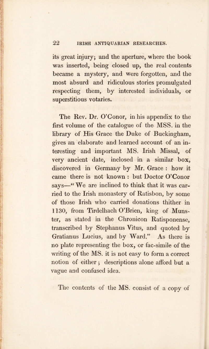 its great injury; and the aperture, where the book was inserted, being closed up, the real contents became a mystery, and were forgotten, and the most absurd and ridiculous stories promulgated respecting them, by interested individuals, or superstitious votaries. The Rev. Dr. O’Conor, in his appendix to the first volume of the catalogue of the MSS. in the library of His Grace the Duke of Buckingham, gives an elaborate and learned account of an in- teresting and important MS. Irish Missal, of very ancient date, inclosed in a similar box, discovered in Germany by Mr. Grace : how it came there is not known : but Doctor O’Conor says—u We are inclined to think that it was car- ried to the Irish monastery of Ratisbon, by some of those Irish who carried donations thither in 1130, from Tirdelhach O’Brien, king of Muns- ter, as stated in the Chronicon Ratisponense, transcribed by Stephanus Vitus, and quoted by Gratianus Lucius, and by Ward.” As there is no plate representing the box, or fac-simile of the writing of the MS. it is not easy to form a correct notion of either; descriptions alone afford but a vague and confused idea. The contents of the MS. consist of a copy of