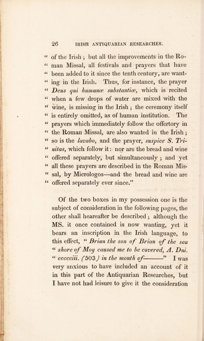 “ of the Irish ; but all the improvements in the Ro- a man Missal, all festivals and prayers that have “ been added to it since the tenth century, are want- “ ing in the Irish. Thus, for instance, the prayer (C Deus qui humance substantice, which is recited cc when a few drops of water are mixed with the “ wine, is missing in the Irish ; the ceremony itself cc is entirely omitted, as of human institution. The cc prayers which immediately follow the offertory in cc the Roman Missal, are also wanted in the Irish; cc so is the lavabo, and the prayer, suspice S. Tri~ “ nitas, which follow it: nor are the bread and wine cc offered separately, but simultaneously ; and yet “ all these prayers are described in the Roman Mis- “ sal, by Micrologos—and the bread and wine are “ offered separately ever since.” Of the two boxes in my possession one is the subject of consideration in the following pages, the other shall heareafter be described ; although the MS. it once contained is now wanting, yet it bears an inscription in the Irish language, to this effect, cc Brian the son of Brian of the sea “ shore of Moy caused me to be covered, A. Dni. “ ccccciii. {503) in the month of —” I was very anxious to have included an account of it in this part of the Antiquarian Researches, but I have not had leisure to give it the consideration