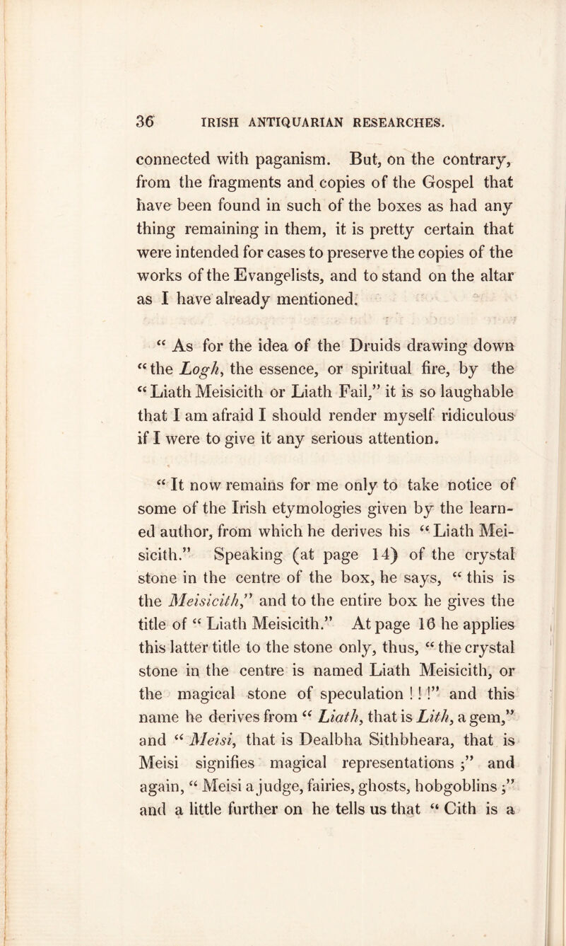 connected with paganism. But, on the contrary, from the fragments and copies of the Gospel that have been found in such of the boxes as had any thing remaining in them, it is pretty certain that were intended for cases to preserve the copies of the works of the Evangelists, and to stand on the altar as I have already mentioned. “ As for the idea of the Druids drawing down “the Logh, the essence, or spiritual fire, by the “ Liath Meisicith or Liath Fail.” it is so laughable that I am afraid I should render myself ridiculous if I were to give it any serious attention. “ It now remains for me only to take notice of some of the Irish etymologies given by the learn- ed author, from which he derives his “Liath Mei- sicith.” Speaking (at page 14) of the crystal stone in the centre of the box, he says, “ this is the Meisicith,” and to the entire box he gives the title of “ Liath Meisicith.” At page 16 he applies this latter title to the stone only, thus, “ the crystal stone in the centre is named Liath Meisicith, or the magical stone of speculation !! !” and this name he derives from “ Liath, that is Lith, a gem,” and “ Meisi, that is Dealbha Sithbheara, that is Meisi signifies magical representations and again, “ Meisi a judge, fairies, ghosts, hobgoblins and a little further on he tells us that “ Cith is a