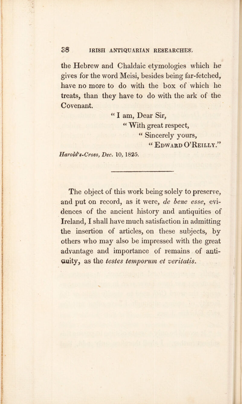 the Hebrew and Chaldaie etymologies which he gives for the word Meisi, besides being far-fetched, have no more to do with the box of which he treats, than they have to do with the ark of the Covenant. “ I am, Dear Sir,  With great respect, “ Sincerely yours, “ Edward Q’Retlly.’* Harold's-Cross, Bee. 10, 182-5. The object of this work being solely to preserve, and put on record, as it were, de bene esse, evi- dences of the ancient history and antiquities of Ireland, I shall have much satisfaction in admitting the insertion of articles, on these subjects, by others who may also be impressed with the great advantage and importance of remains of anti- quity, as the testes temporum et veritatis.